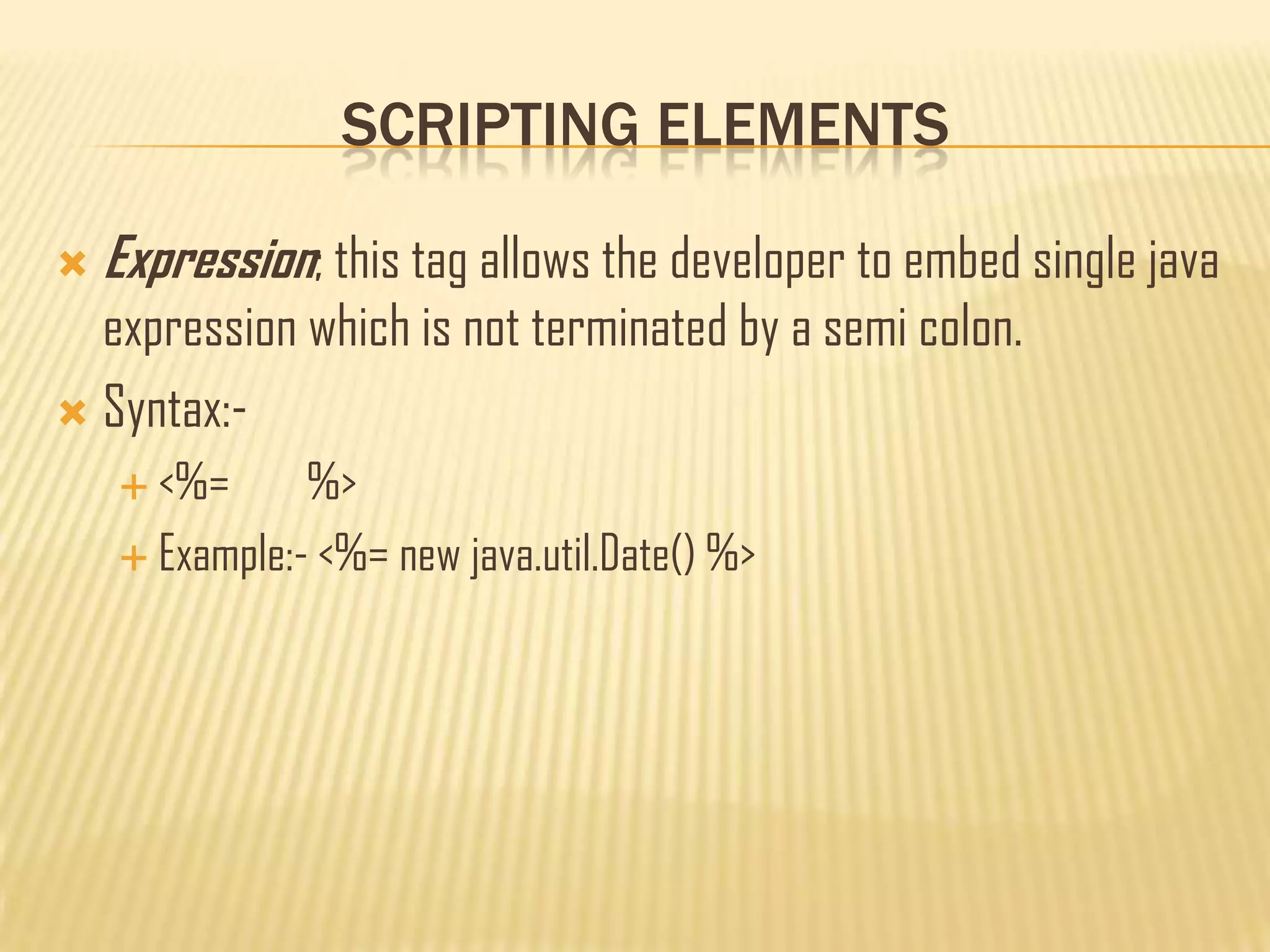 SCRIPTING ELEMENTS
 Expression; this tag allows the developer to embed single java
expression which is not terminated by a semi colon.
 Syntax:-
 <%= %>
 Example:- <%= new java.util.Date() %>
 