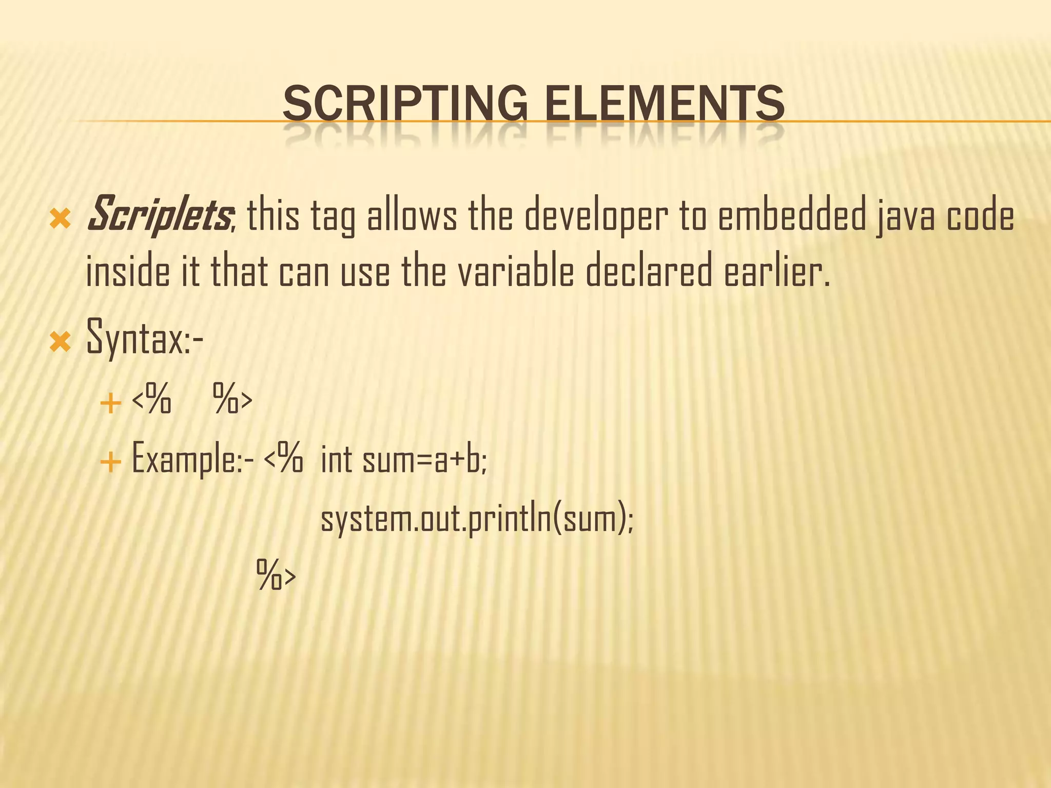 SCRIPTING ELEMENTS
 Scriplets; this tag allows the developer to embedded java code
inside it that can use the variable declared earlier.
 Syntax:-
 <% %>
 Example:- <% int sum=a+b;
system.out.println(sum);
%>
 