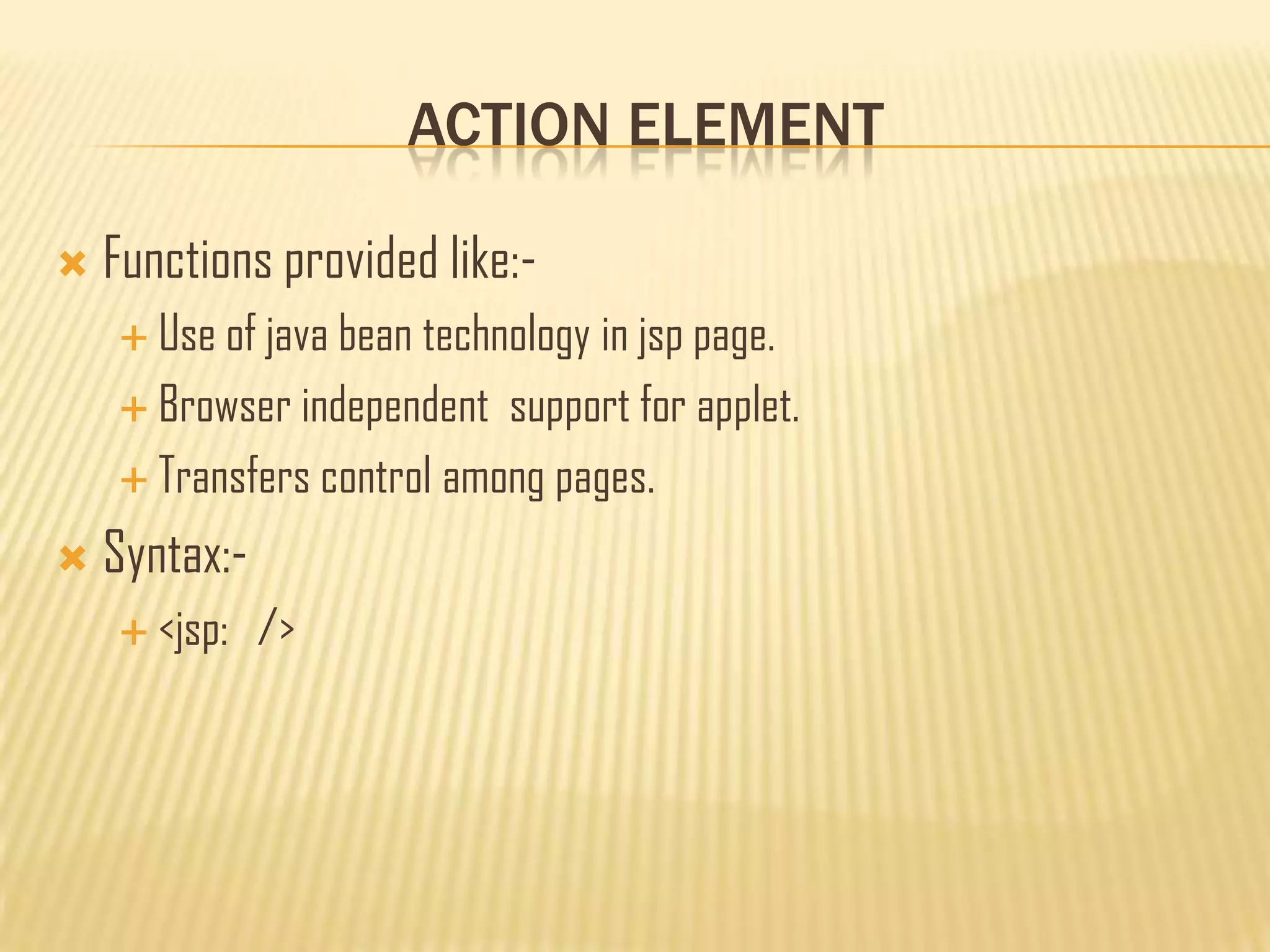 ACTION ELEMENT
 Functions provided like:-
 Use of java bean technology in jsp page.
 Browser independent support for applet.
 Transfers control among pages.
 Syntax:-
 <jsp: />
 