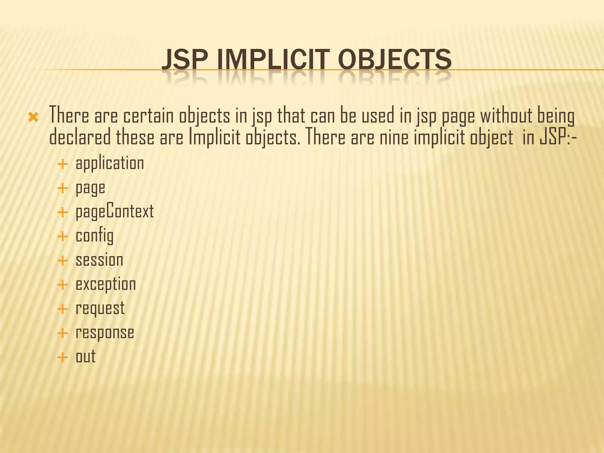 JSP IMPLICIT OBJECTS
 There are certain objects in jsp that can be used in jsp page without being
declared these are Implicit objects. There are nine implicit object in JSP:-
 application
 page
 pageContext
 config
 session
 exception
 request
 response
 out
 