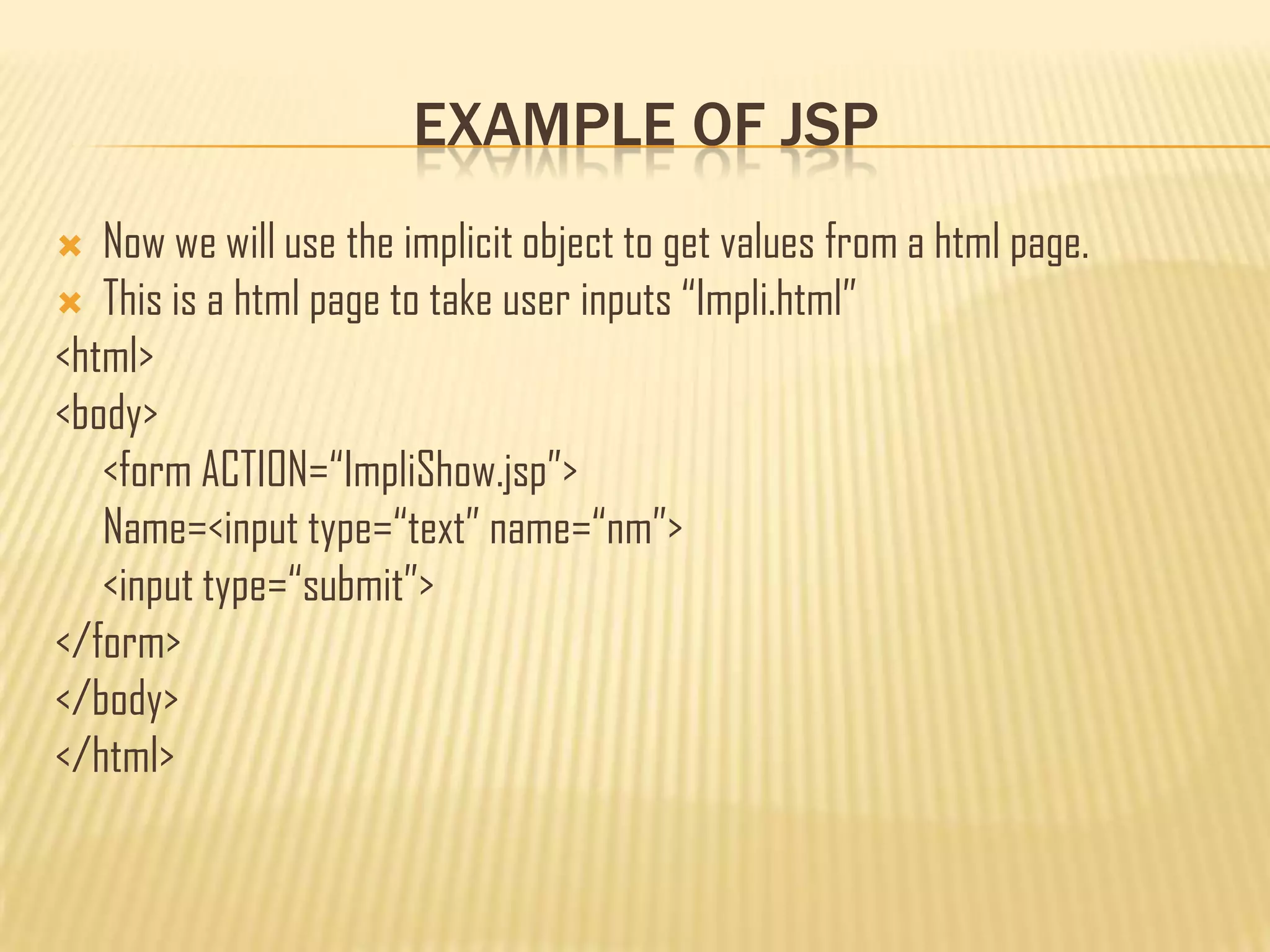 EXAMPLE OF JSP
 Now we will use the implicit object to get values from a html page.
 This is a html page to take user inputs “Impli.html”
<html>
<body>
<form ACTION=“ImpliShow.jsp”>
Name=<input type=“text” name=“nm”>
<input type=“submit”>
</form>
</body>
</html>
 