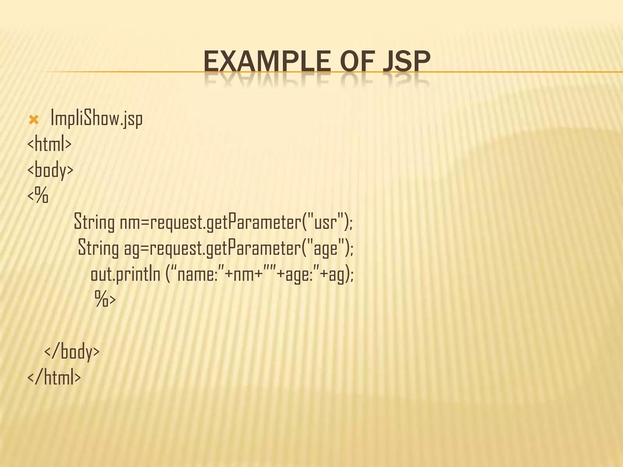 EXAMPLE OF JSP
 ImpliShow.jsp
<html>
<body>
<%
String nm=request.getParameter("usr");
String ag=request.getParameter("age");
out.println (“name:”+nm+””+age:”+ag);
%>
</body>
</html>
 