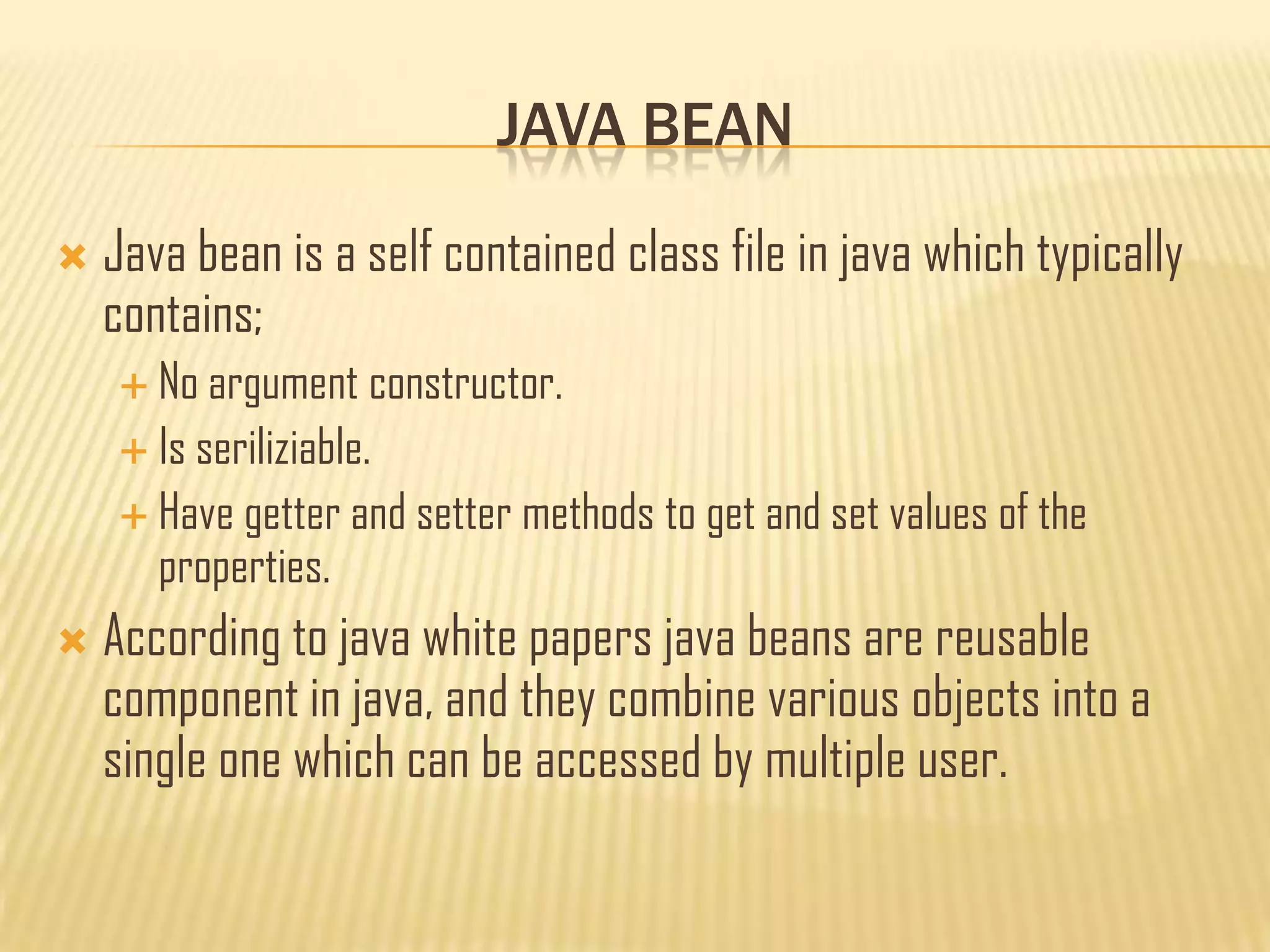 JAVA BEAN
 Java bean is a self contained class file in java which typically
contains;
 No argument constructor.
 Is seriliziable.
 Have getter and setter methods to get and set values of the
properties.
 According to java white papers java beans are reusable
component in java, and they combine various objects into a
single one which can be accessed by multiple user.
 