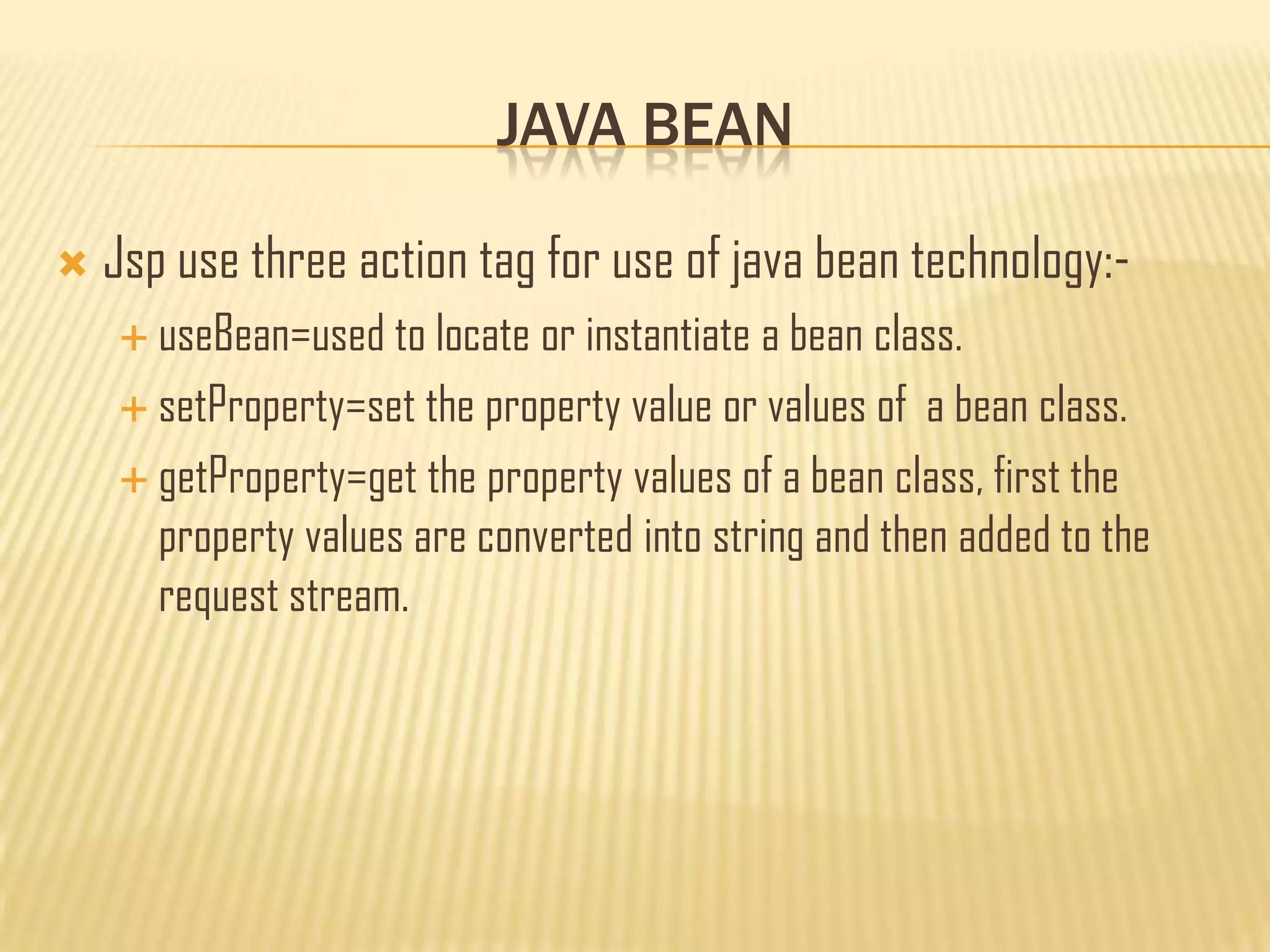 JAVA BEAN
 Jsp use three action tag for use of java bean technology:-
 useBean=used to locate or instantiate a bean class.
 setProperty=set the property value or values of a bean class.
 getProperty=get the property values of a bean class, first the
property values are converted into string and then added to the
request stream.
 