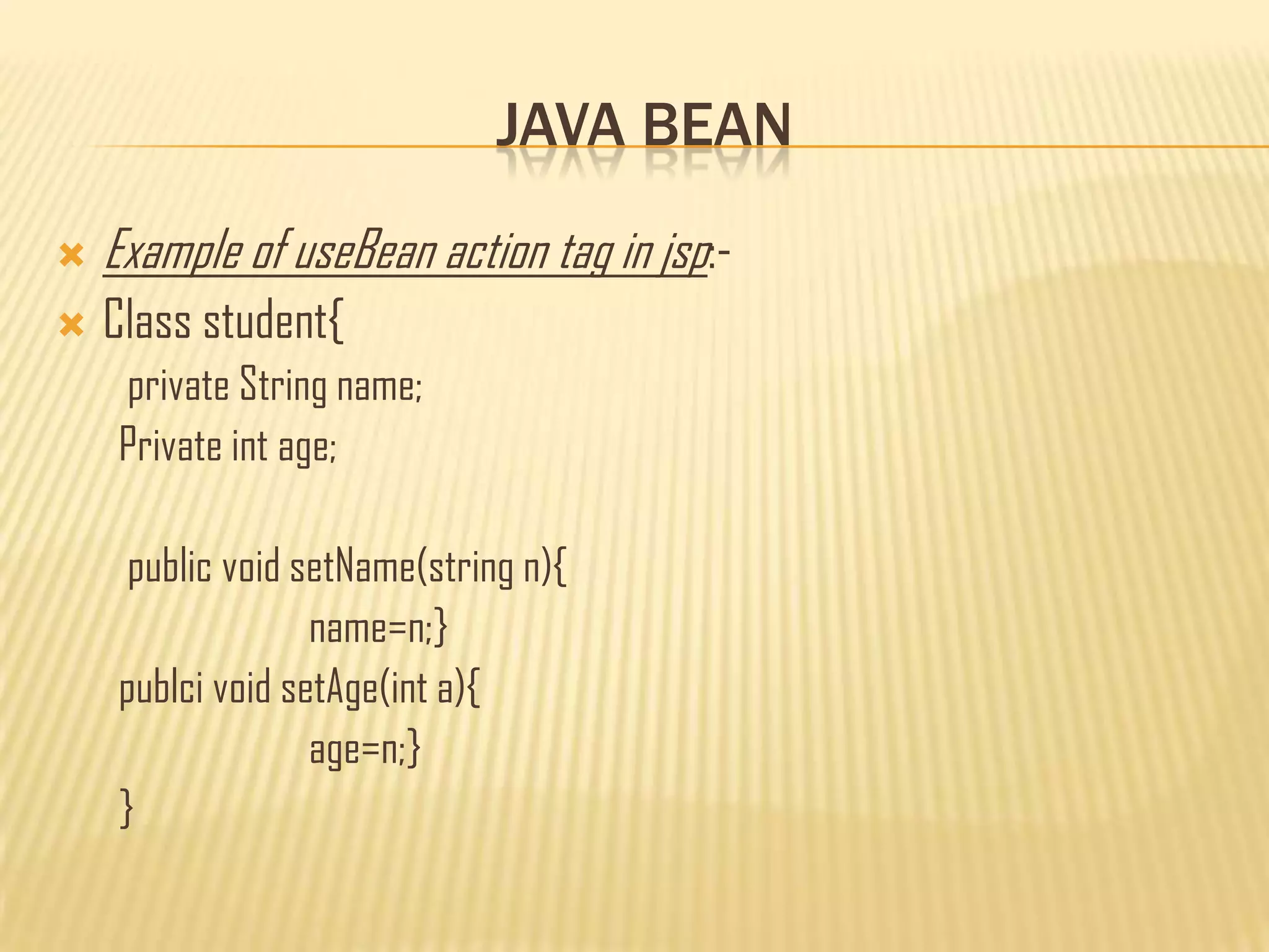 JAVA BEAN
 Example of useBean action tag in jsp:-
 Class student{
private String name;
Private int age;
public void setName(string n){
name=n;}
publci void setAge(int a){
age=n;}
}
 
