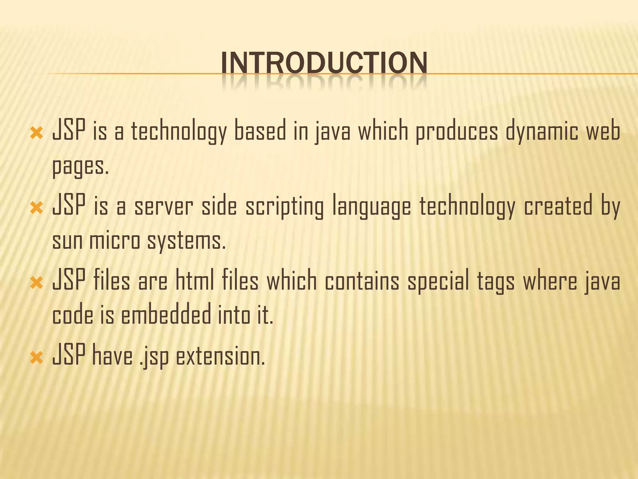INTRODUCTION
 JSP is a technology based in java which produces dynamic web
pages.
 JSP is a server side scripting language technology created by
sun micro systems.
 JSP files are html files which contains special tags where java
code is embedded into it.
 JSP have .jsp extension.
 