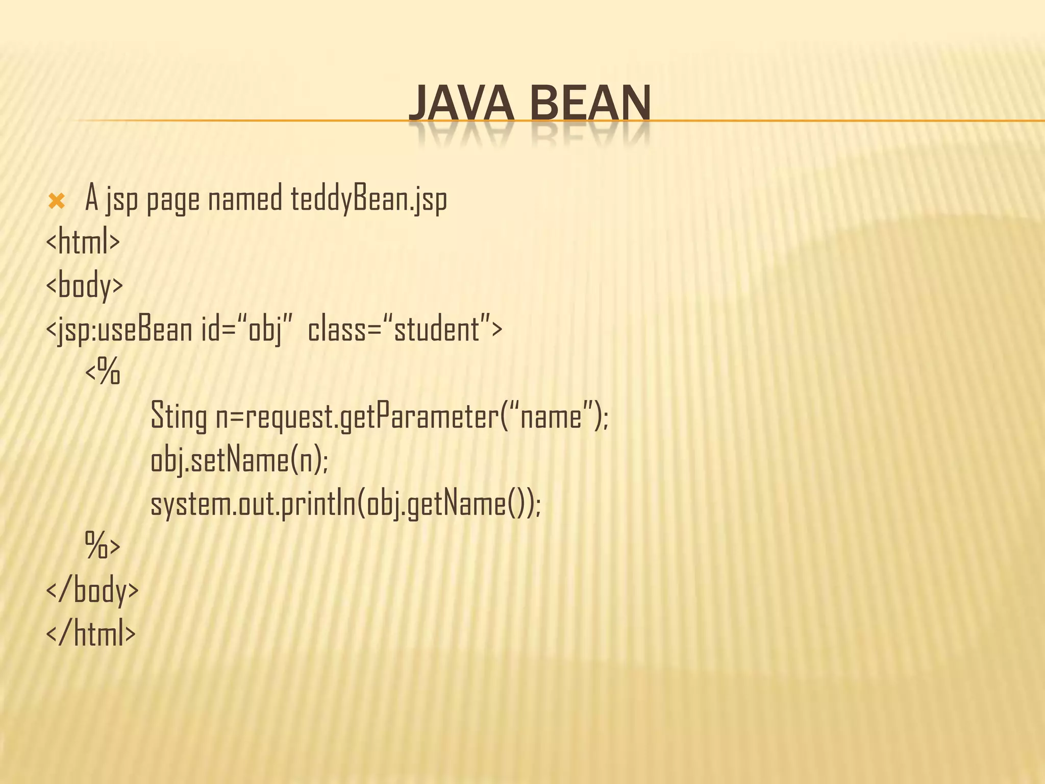 JAVA BEAN
 A jsp page named teddyBean.jsp
<html>
<body>
<jsp:useBean id=“obj” class=“student”>
<%
Sting n=request.getParameter(“name”);
obj.setName(n);
system.out.println(obj.getName());
%>
</body>
</html>
 