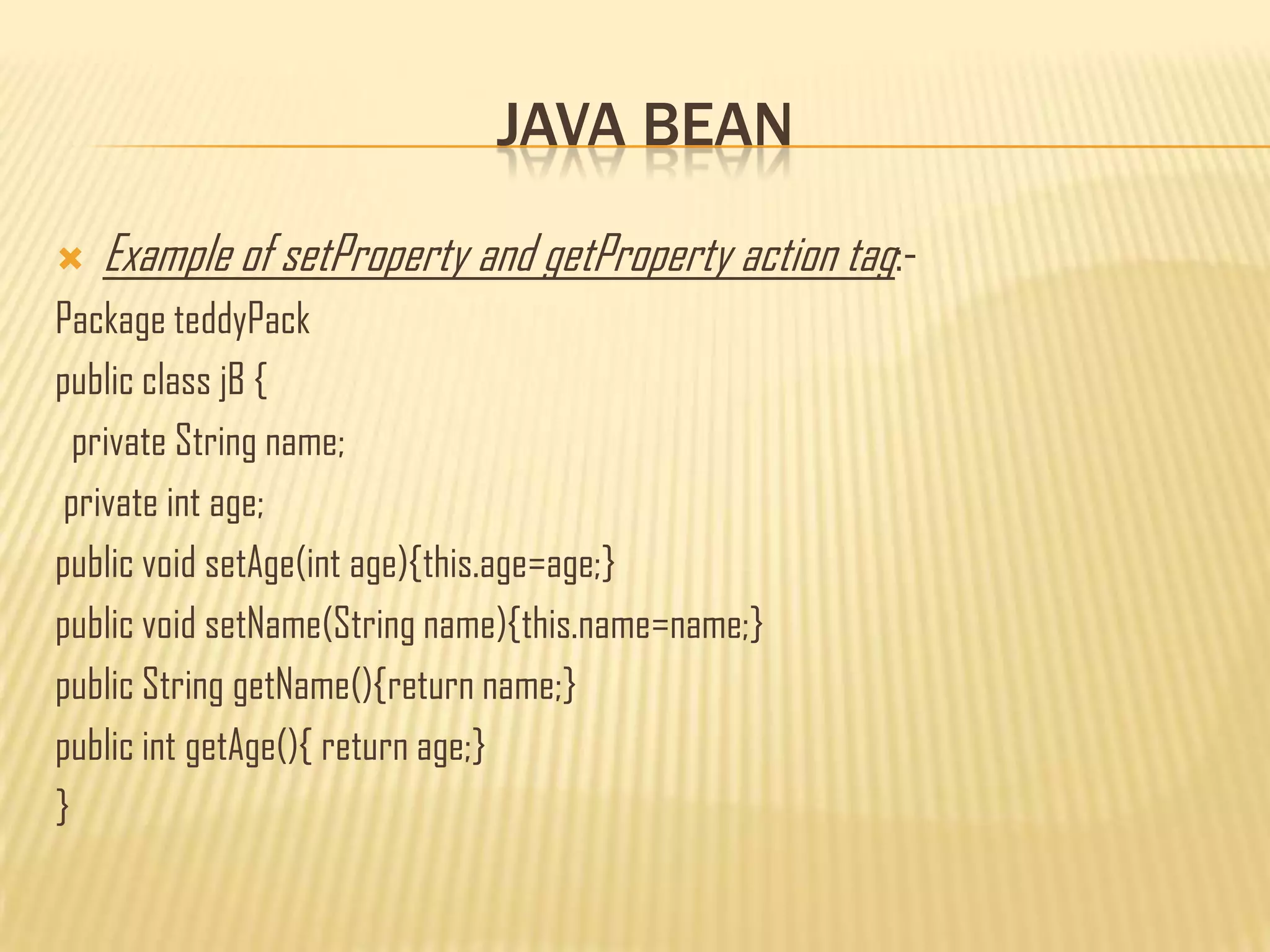 JAVA BEAN
 Example of setProperty and getProperty action tag:-
Package teddyPack
public class jB {
private String name;
private int age;
public void setAge(int age){this.age=age;}
public void setName(String name){this.name=name;}
public String getName(){return name;}
public int getAge(){ return age;}
}
 