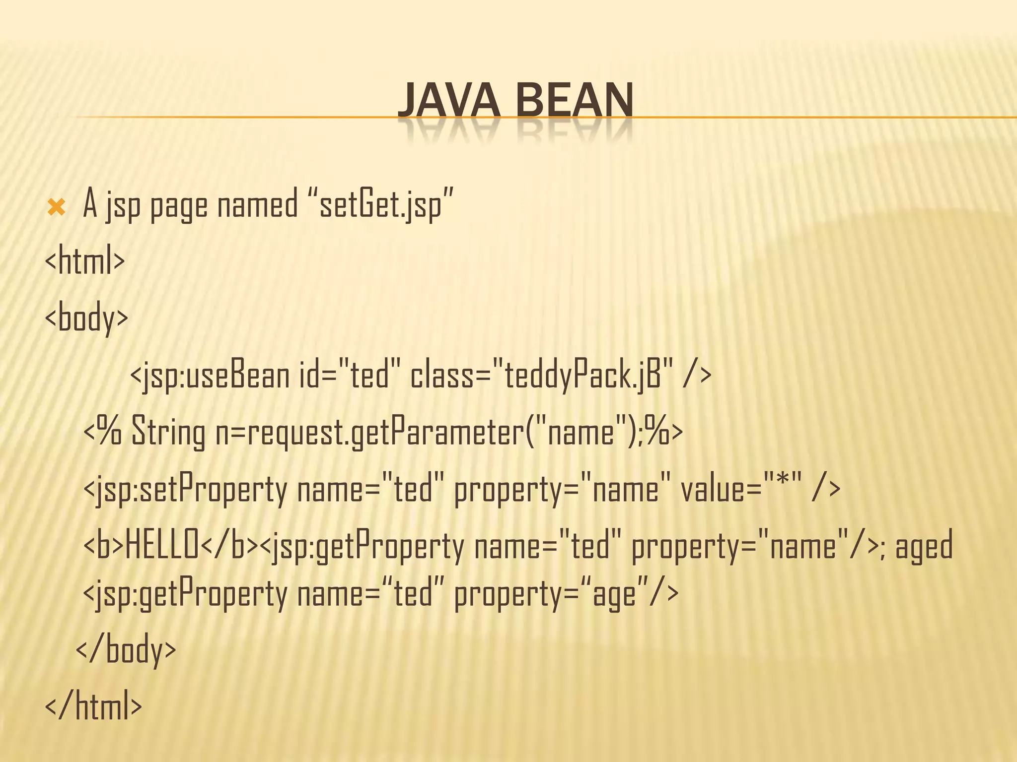 JAVA BEAN
 A jsp page named “setGet.jsp”
<html>
<body>
<jsp:useBean id="ted" class="teddyPack.jB" />
<% String n=request.getParameter("name");%>
<jsp:setProperty name="ted" property="name" value="*" />
<b>HELLO</b><jsp:getProperty name="ted" property="name"/>; aged
<jsp:getProperty name=“ted” property=“age”/>
</body>
</html>
 