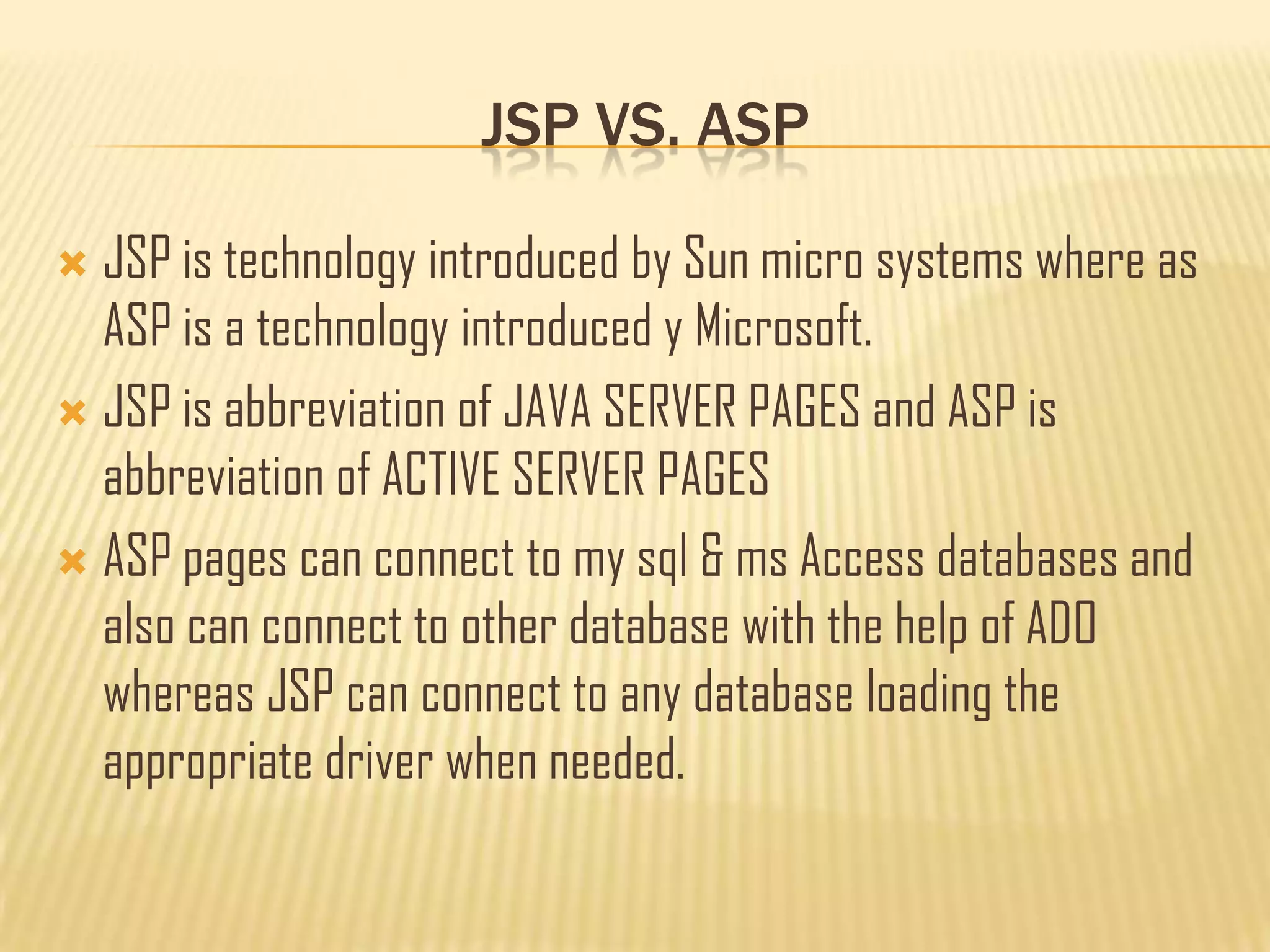 JSP VS. ASP
 JSP is technology introduced by Sun micro systems where as
ASP is a technology introduced y Microsoft.
 JSP is abbreviation of JAVA SERVER PAGES and ASP is
abbreviation of ACTIVE SERVER PAGES
 ASP pages can connect to my sql & ms Access databases and
also can connect to other database with the help of ADO
whereas JSP can connect to any database loading the
appropriate driver when needed.
 