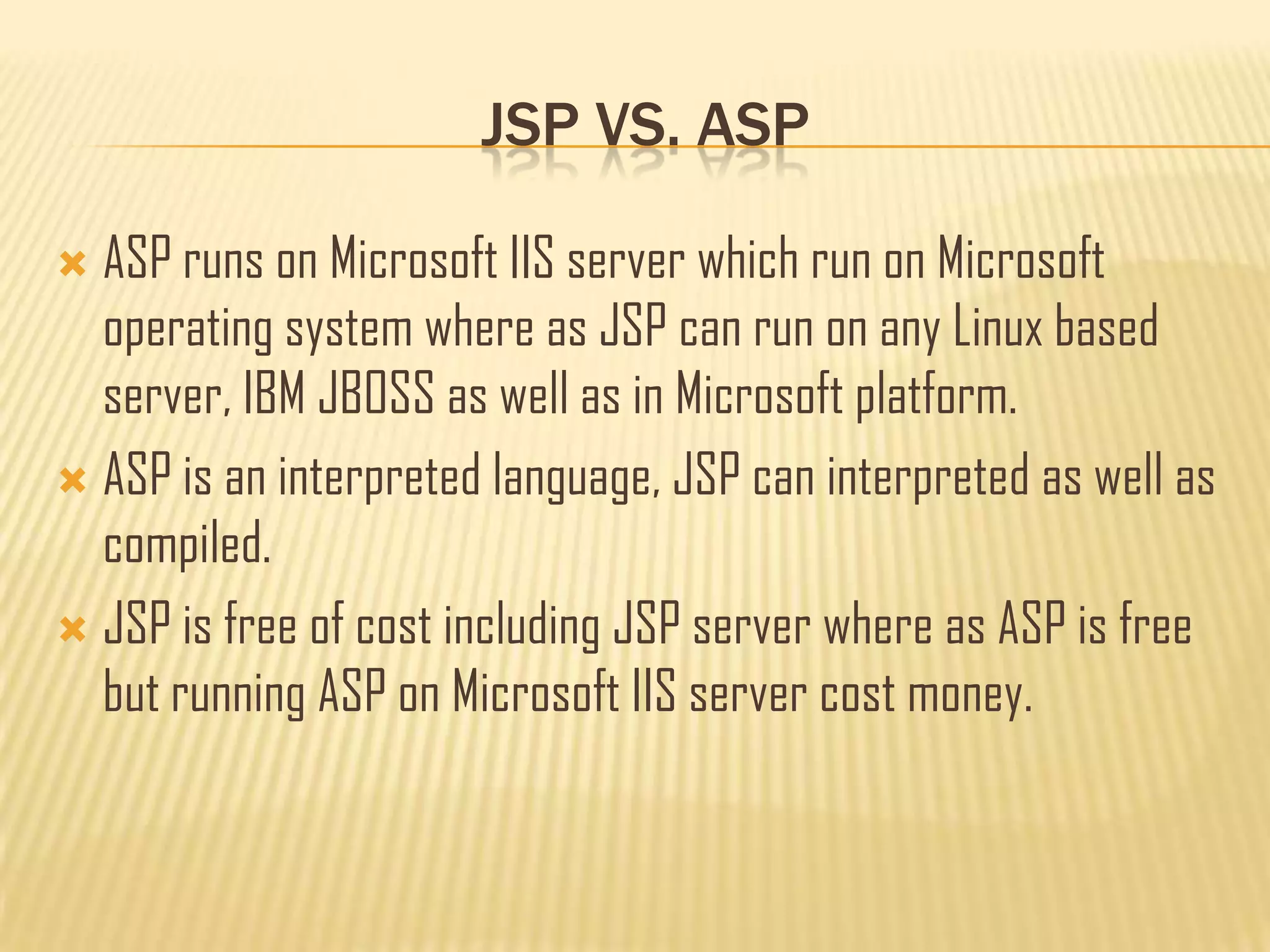 JSP VS. ASP
 ASP runs on Microsoft IIS server which run on Microsoft
operating system where as JSP can run on any Linux based
server, IBM JBOSS as well as in Microsoft platform.
 ASP is an interpreted language, JSP can interpreted as well as
compiled.
 JSP is free of cost including JSP server where as ASP is free
but running ASP on Microsoft IIS server cost money.
 