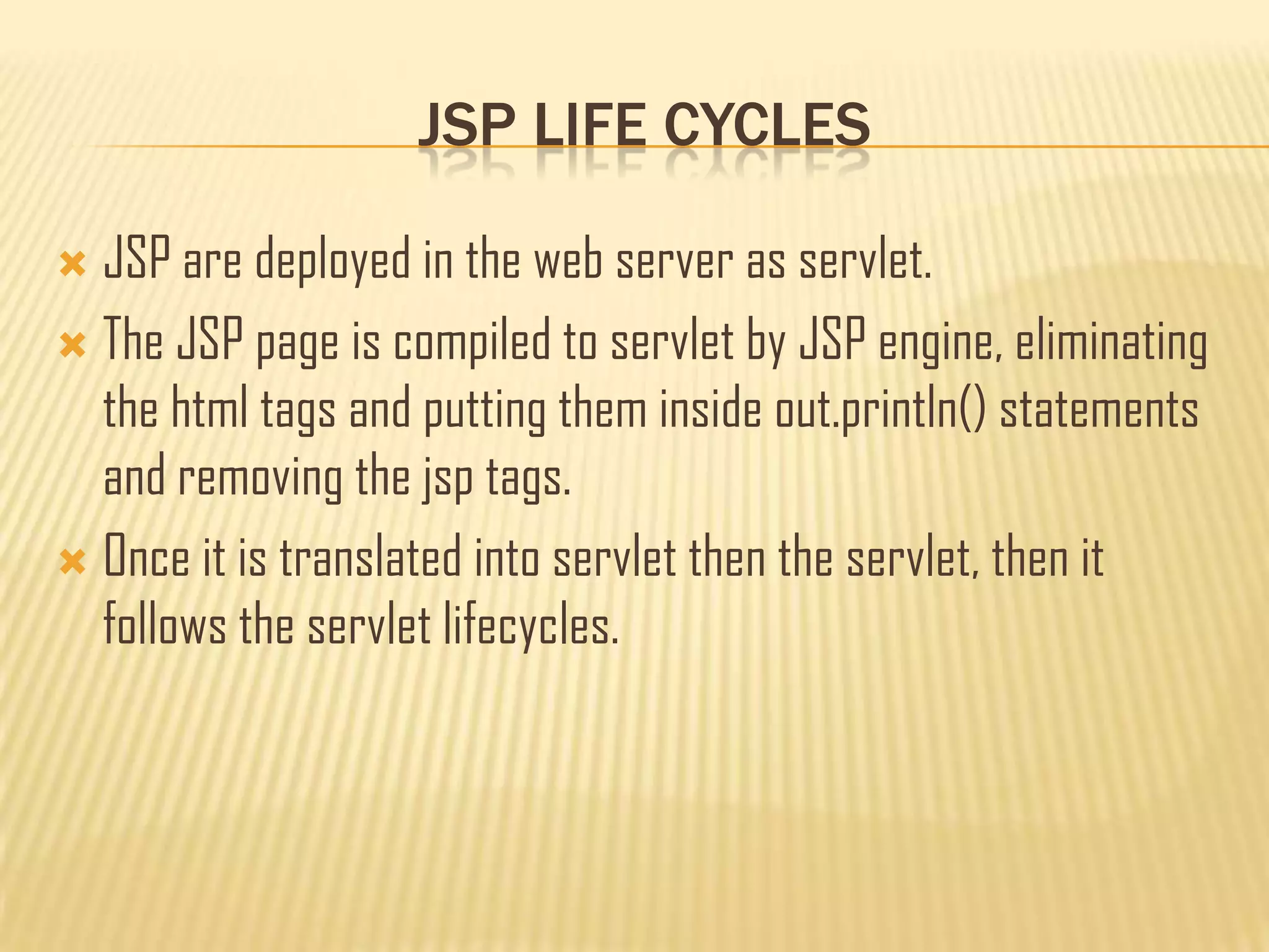 JSP LIFE CYCLES
 JSP are deployed in the web server as servlet.
 The JSP page is compiled to servlet by JSP engine, eliminating
the html tags and putting them inside out.println() statements
and removing the jsp tags.
 Once it is translated into servlet then the servlet, then it
follows the servlet lifecycles.
 