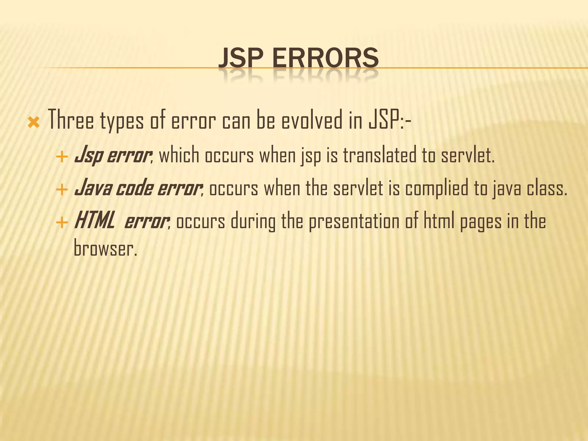 JSP ERRORS
 Three types of error can be evolved in JSP:-
 Jsp error; which occurs when jsp is translated to servlet.
 Java code error; occurs when the servlet is complied to java class.
 HTML error; occurs during the presentation of html pages in the
browser.
 