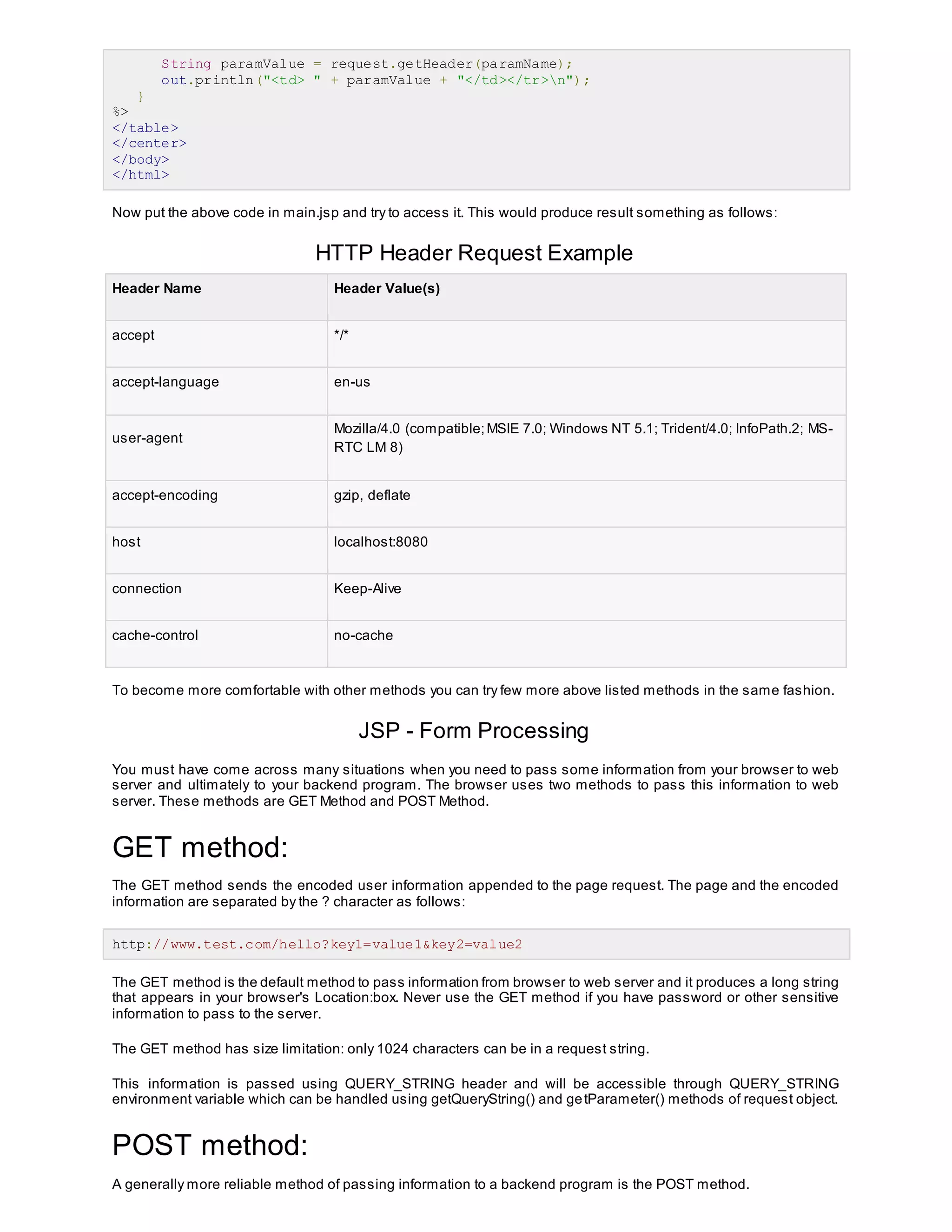 String paramValue = request.getHeader(paramName);
out.println("<td> " + paramValue + "</td></tr>n");
}
%>
</table>
</center>
</body>
</html>
Now put the above code in main.jsp and try to access it. This would produce result something as follows:
HTTP Header Request Example
Header Name Header Value(s)
accept */*
accept-language en-us
user-agent
Mozilla/4.0 (compatible;MSIE 7.0; Windows NT 5.1; Trident/4.0; InfoPath.2; MS-
RTC LM 8)
accept-encoding gzip, deflate
host localhost:8080
connection Keep-Alive
cache-control no-cache
To become more comfortable with other methods you can try few more above listed methods in the same fashion.
JSP - Form Processing
You must have come across many situations when you need to pass some information from your browser to web
server and ultimately to your backend program. The browser uses two methods to pass this information to web
server. These methods are GET Method and POST Method.
GET method:
The GET method sends the encoded user information appended to the page request. The page and the encoded
information are separated by the ? character as follows:
http://www.test.com/hello?key1=value1&key2=value2
The GET method is the default method to pass information from browser to web server and it produces a long string
that appears in your browser's Location:box. Never use the GET method if you have password or other sensitive
information to pass to the server.
The GET method has size limitation: only 1024 characters can be in a request string.
This information is passed using QUERY_STRING header and will be accessible through QUERY_STRING
environment variable which can be handled using getQueryString() and getParameter() methods of request object.
POST method:
A generally more reliable method of passing information to a backend program is the POST method.
 
