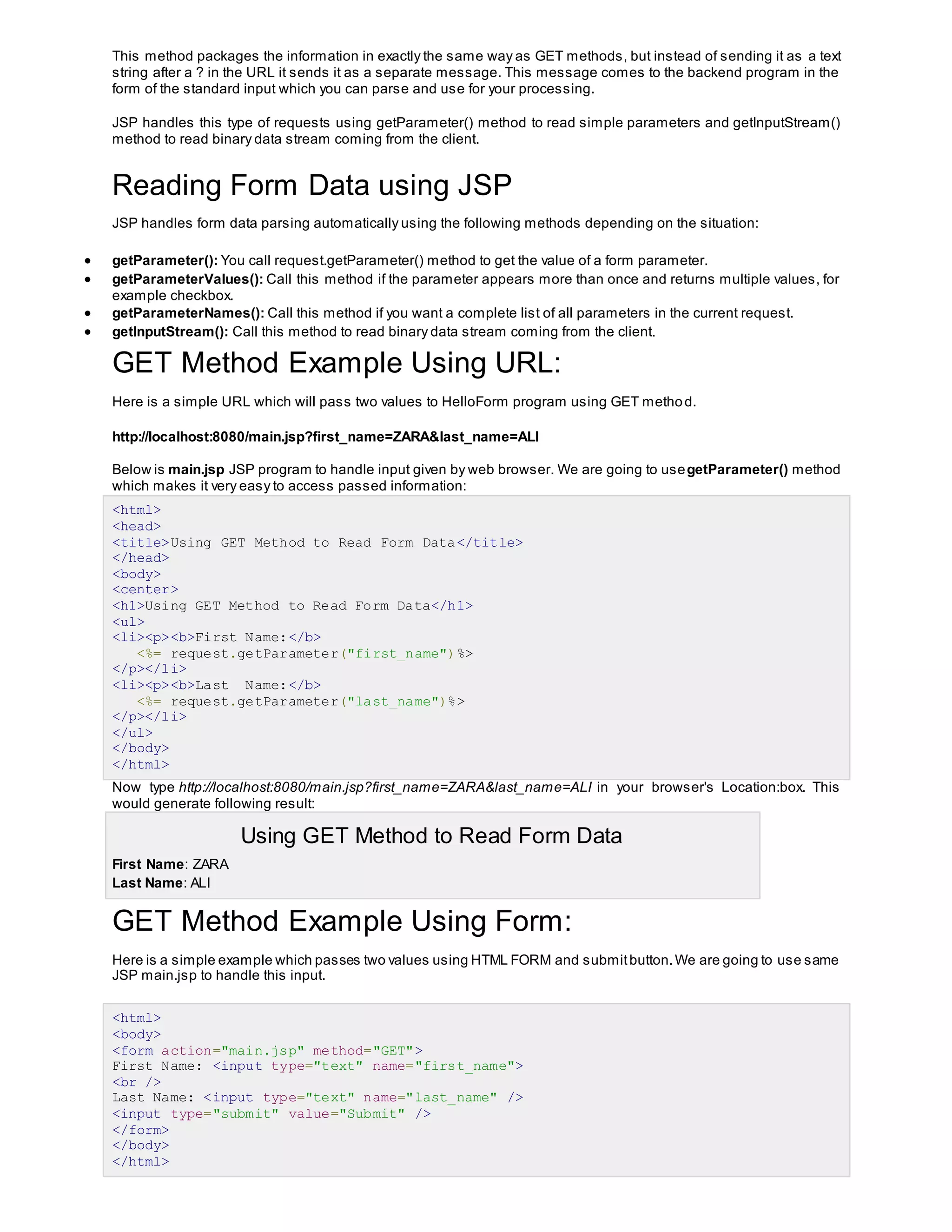 This method packages the information in exactly the same way as GET methods, but instead of sending it as a text
string after a ? in the URL it sends it as a separate message. This message comes to the backend program in the
form of the standard input which you can parse and use for your processing.
JSP handles this type of requests using getParameter() method to read simple parameters and getInputStream()
method to read binary data stream coming from the client.
Reading Form Data using JSP
JSP handles form data parsing automatically using the following methods depending on the situation:
 getParameter(): You call request.getParameter() method to get the value of a form parameter.
 getParameterValues(): Call this method if the parameter appears more than once and returns multiple values, for
example checkbox.
 getParameterNames(): Call this method if you want a complete list of all parameters in the current request.
 getInputStream(): Call this method to read binary data stream coming from the client.
GET Method Example Using URL:
Here is a simple URL which will pass two values to HelloForm program using GET method.
http://localhost:8080/main.jsp?first_name=ZARA&last_name=ALI
Below is main.jsp JSP program to handle input given by web browser. We are going to usegetParameter() method
which makes it very easy to access passed information:
<html>
<head>
<title>Using GET Method to Read Form Data</title>
</head>
<body>
<center>
<h1>Using GET Method to Read Form Data</h1>
<ul>
<li><p><b>First Name:</b>
<%= request.getParameter("first_name")%>
</p></li>
<li><p><b>Last Name:</b>
<%= request.getParameter("last_name")%>
</p></li>
</ul>
</body>
</html>
Now type http://localhost:8080/main.jsp?first_name=ZARA&last_name=ALI in your browser's Location:box. This
would generate following result:
Using GET Method to Read Form Data
 First Name: ZARA
 Last Name: ALI
GET Method Example Using Form:
Here is a simple example which passes two values using HTML FORM and submitbutton.We are going to use same
JSP main.jsp to handle this input.
<html>
<body>
<form action="main.jsp" method="GET">
First Name: <input type="text" name="first_name">
<br />
Last Name: <input type="text" name="last_name" />
<input type="submit" value="Submit" />
</form>
</body>
</html>
 