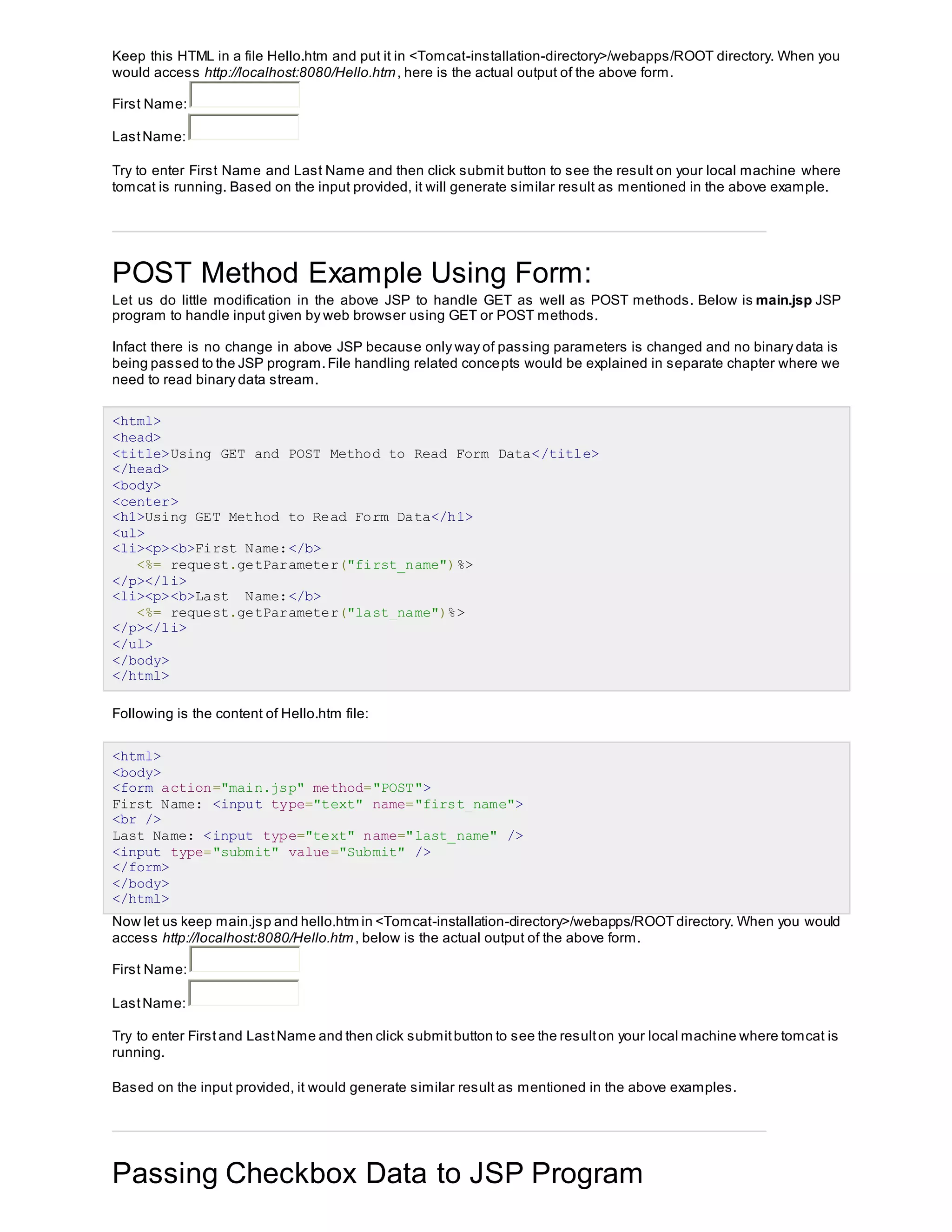 Keep this HTML in a file Hello.htm and put it in <Tomcat-installation-directory>/webapps/ROOT directory. When you
would access http://localhost:8080/Hello.htm, here is the actual output of the above form.
First Name:
LastName:
Try to enter First Name and Last Name and then click submit button to see the result on your local machine where
tomcat is running. Based on the input provided, it will generate similar result as mentioned in the above example.
POST Method Example Using Form:
Let us do little modification in the above JSP to handle GET as well as POST methods. Below is main.jsp JSP
program to handle input given by web browser using GET or POST methods.
Infact there is no change in above JSP because only way of passing parameters is changed and no binary data is
being passed to the JSP program.File handling related concepts would be explained in separate chapter where we
need to read binary data stream.
<html>
<head>
<title>Using GET and POST Method to Read Form Data</title>
</head>
<body>
<center>
<h1>Using GET Method to Read Form Data</h1>
<ul>
<li><p><b>First Name:</b>
<%= request.getParameter("first_name")%>
</p></li>
<li><p><b>Last Name:</b>
<%= request.getParameter("last_name")%>
</p></li>
</ul>
</body>
</html>
Following is the content of Hello.htm file:
<html>
<body>
<form action="main.jsp" method="POST">
First Name: <input type="text" name="first_name">
<br />
Last Name: <input type="text" name="last_name" />
<input type="submit" value="Submit" />
</form>
</body>
</html>
Now let us keep main.jsp and hello.htm in <Tomcat-installation-directory>/webapps/ROOT directory. When you would
access http://localhost:8080/Hello.htm, below is the actual output of the above form.
First Name:
LastName:
Try to enter First and LastName and then click submitbutton to see the resulton your local machine where tomcat is
running.
Based on the input provided, it would generate similar result as mentioned in the above examples.
Passing Checkbox Data to JSP Program
 