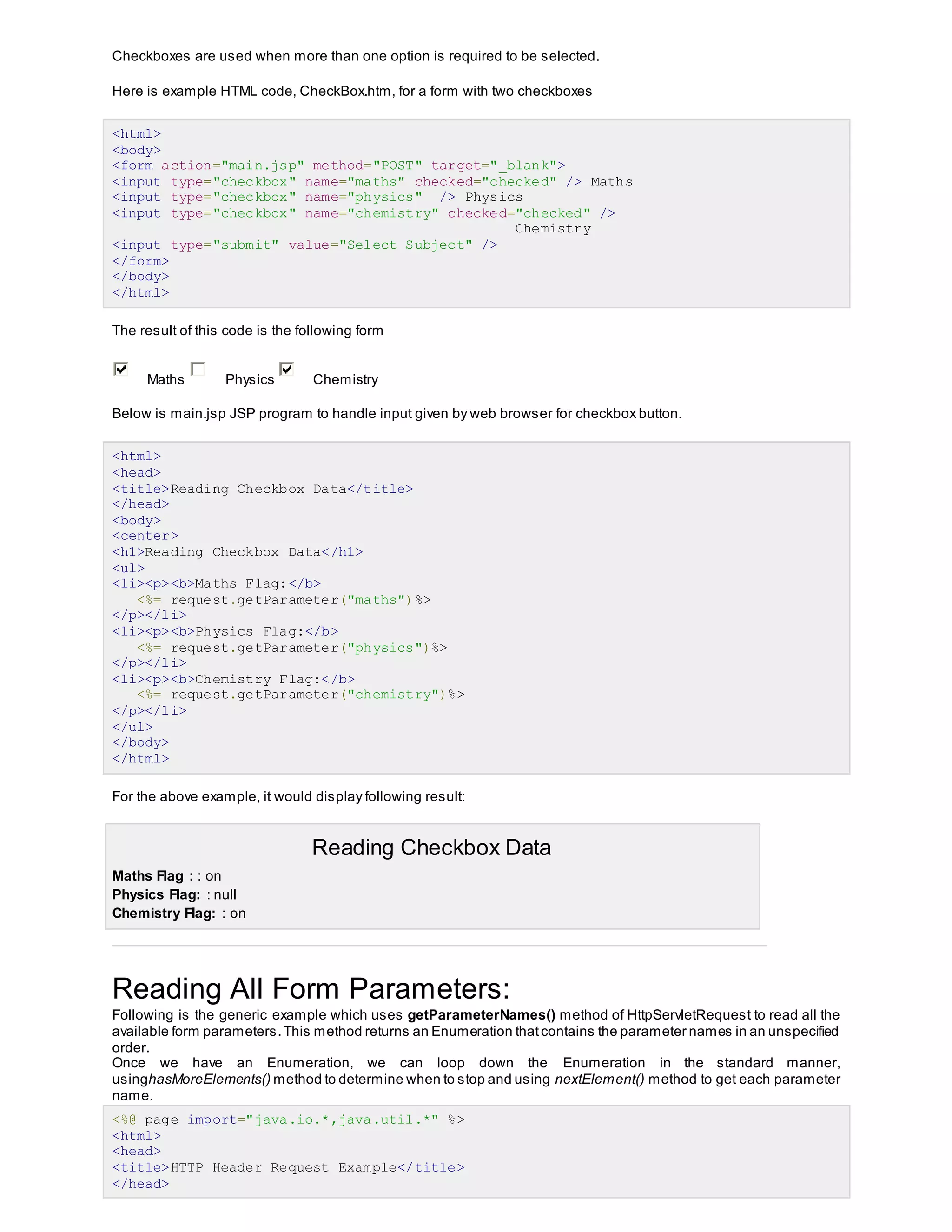 Checkboxes are used when more than one option is required to be selected.
Here is example HTML code, CheckBox.htm, for a form with two checkboxes
<html>
<body>
<form action="main.jsp" method="POST" target="_blank">
<input type="checkbox" name="maths" checked="checked" /> Maths
<input type="checkbox" name="physics" /> Physics
<input type="checkbox" name="chemistry" checked="checked" />
Chemistry
<input type="submit" value="Select Subject" />
</form>
</body>
</html>
The result of this code is the following form
Maths Physics Chemistry
Below is main.jsp JSP program to handle input given by web browser for checkbox button.
<html>
<head>
<title>Reading Checkbox Data</title>
</head>
<body>
<center>
<h1>Reading Checkbox Data</h1>
<ul>
<li><p><b>Maths Flag:</b>
<%= request.getParameter("maths")%>
</p></li>
<li><p><b>Physics Flag:</b>
<%= request.getParameter("physics")%>
</p></li>
<li><p><b>Chemistry Flag:</b>
<%= request.getParameter("chemistry")%>
</p></li>
</ul>
</body>
</html>
For the above example, it would display following result:
Reading Checkbox Data
 Maths Flag : : on
 Physics Flag: : null
 Chemistry Flag: : on
Reading All Form Parameters:
Following is the generic example which uses getParameterNames() method of HttpServletRequest to read all the
available form parameters.This method returns an Enumeration thatcontains the parameter names in an unspecified
order.
Once we have an Enumeration, we can loop down the Enumeration in the standard manner,
usinghasMoreElements() method to determine when to stop and using nextElement() method to get each parameter
name.
<%@ page import="java.io.*,java.util.*" %>
<html>
<head>
<title>HTTP Header Request Example</title>
</head>
 