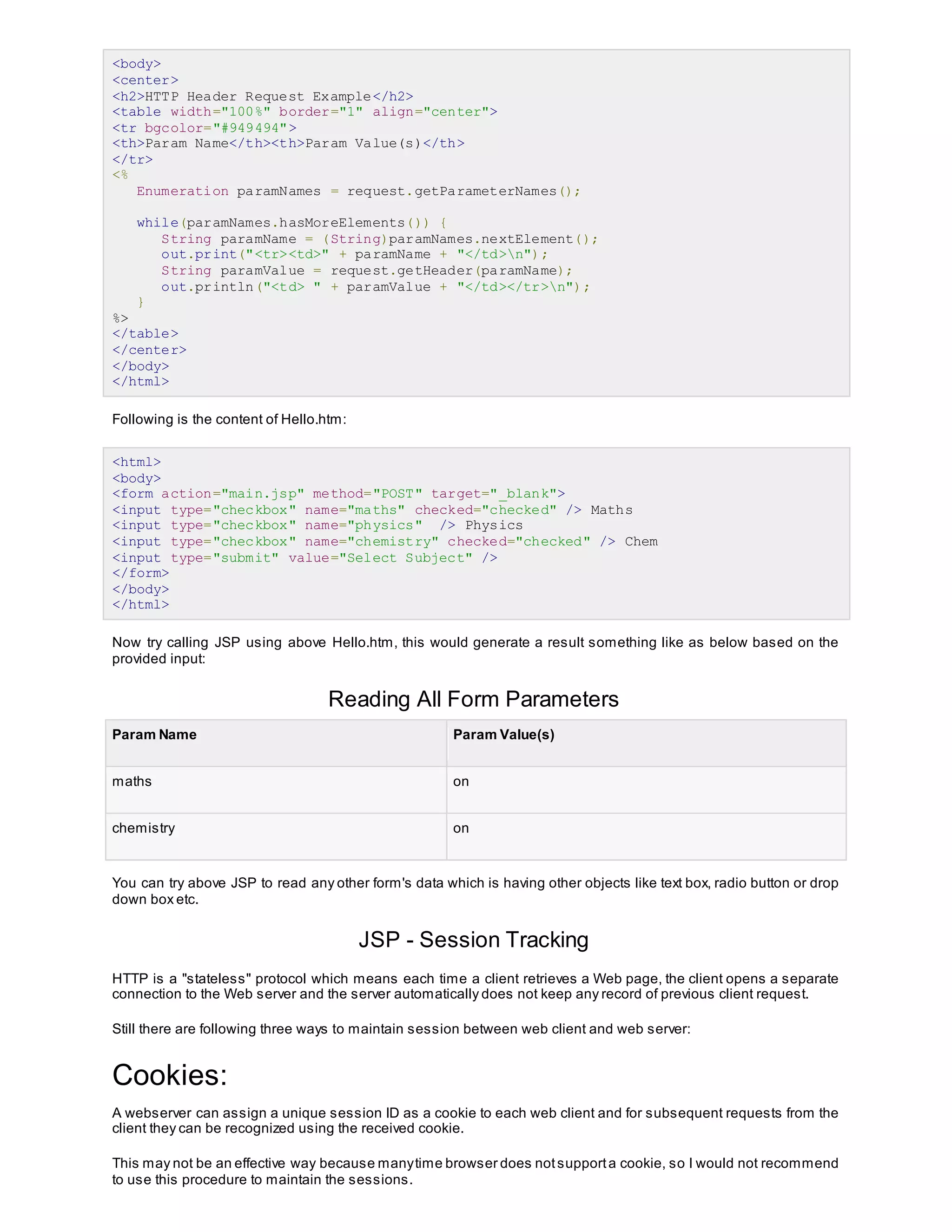 <body>
<center>
<h2>HTTP Header Request Example</h2>
<table width="100%" border="1" align="center">
<tr bgcolor="#949494">
<th>Param Name</th><th>Param Value(s)</th>
</tr>
<%
Enumeration paramNames = request.getParameterNames();
while(paramNames.hasMoreElements()) {
String paramName = (String)paramNames.nextElement();
out.print("<tr><td>" + paramName + "</td>n");
String paramValue = request.getHeader(paramName);
out.println("<td> " + paramValue + "</td></tr>n");
}
%>
</table>
</center>
</body>
</html>
Following is the content of Hello.htm:
<html>
<body>
<form action="main.jsp" method="POST" target="_blank">
<input type="checkbox" name="maths" checked="checked" /> Maths
<input type="checkbox" name="physics" /> Physics
<input type="checkbox" name="chemistry" checked="checked" /> Chem
<input type="submit" value="Select Subject" />
</form>
</body>
</html>
Now try calling JSP using above Hello.htm, this would generate a result something like as below based on the
provided input:
Reading All Form Parameters
Param Name Param Value(s)
maths on
chemistry on
You can try above JSP to read any other form's data which is having other objects like text box, radio button or drop
down box etc.
JSP - Session Tracking
HTTP is a "stateless" protocol which means each time a client retrieves a Web page, the client opens a separate
connection to the Web server and the server automatically does not keep any record of previous client request.
Still there are following three ways to maintain session between web client and web server:
Cookies:
A webserver can assign a unique session ID as a cookie to each web client and for subsequent requests from the
client they can be recognized using the received cookie.
This may not be an effective way because manytime browser does notsupporta cookie, so I would not recommend
to use this procedure to maintain the sessions.
 