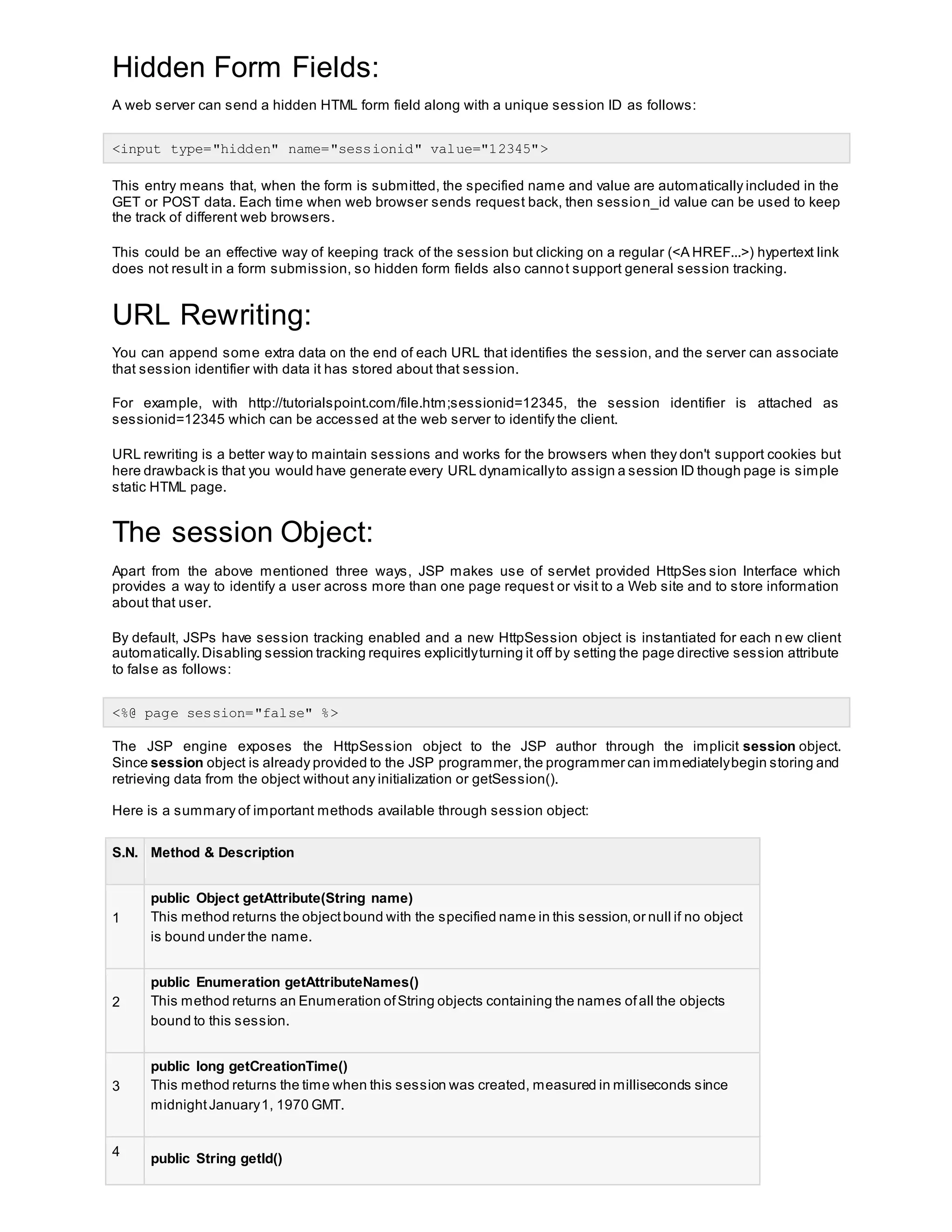 Hidden Form Fields:
A web server can send a hidden HTML form field along with a unique session ID as follows:
<input type="hidden" name="sessionid" value="12345">
This entry means that, when the form is submitted, the specified name and value are automatically included in the
GET or POST data. Each time when web browser sends request back, then session_id value can be used to keep
the track of different web browsers.
This could be an effective way of keeping track of the session but clicking on a regular (<A HREF...>) hypertext link
does not result in a form submission, so hidden form fields also cannot support general session tracking.
URL Rewriting:
You can append some extra data on the end of each URL that identifies the session, and the server can associate
that session identifier with data it has stored about that session.
For example, with http://tutorialspoint.com/file.htm;sessionid=12345, the session identifier is attached as
sessionid=12345 which can be accessed at the web server to identify the client.
URL rewriting is a better way to maintain sessions and works for the browsers when they don't support cookies but
here drawback is that you would have generate every URL dynamicallyto assign a session ID though page is simple
static HTML page.
The session Object:
Apart from the above mentioned three ways, JSP makes use of servlet provided HttpSes sion Interface which
provides a way to identify a user across more than one page request or visit to a Web site and to store information
about that user.
By default, JSPs have session tracking enabled and a new HttpSession object is instantiated for each n ew client
automatically.Disabling session tracking requires explicitlyturning it off by setting the page directive session attribute
to false as follows:
<%@ page session="false" %>
The JSP engine exposes the HttpSession object to the JSP author through the implicit session object.
Since session object is already provided to the JSP programmer,the programmer can immediatelybegin storing and
retrieving data from the object without any initialization or getSession().
Here is a summary of important methods available through session object:
S.N. Method & Description
1
public Object getAttribute(String name)
This method returns the objectbound with the specified name in this session,or null if no object
is bound under the name.
2
public Enumeration getAttributeNames()
This method returns an Enumeration ofString objects containing the names ofall the objects
bound to this session.
3
public long getCreationTime()
This method returns the time when this session was created, measured in milliseconds since
midnightJanuary1, 1970 GMT.
4
public String getId()
 