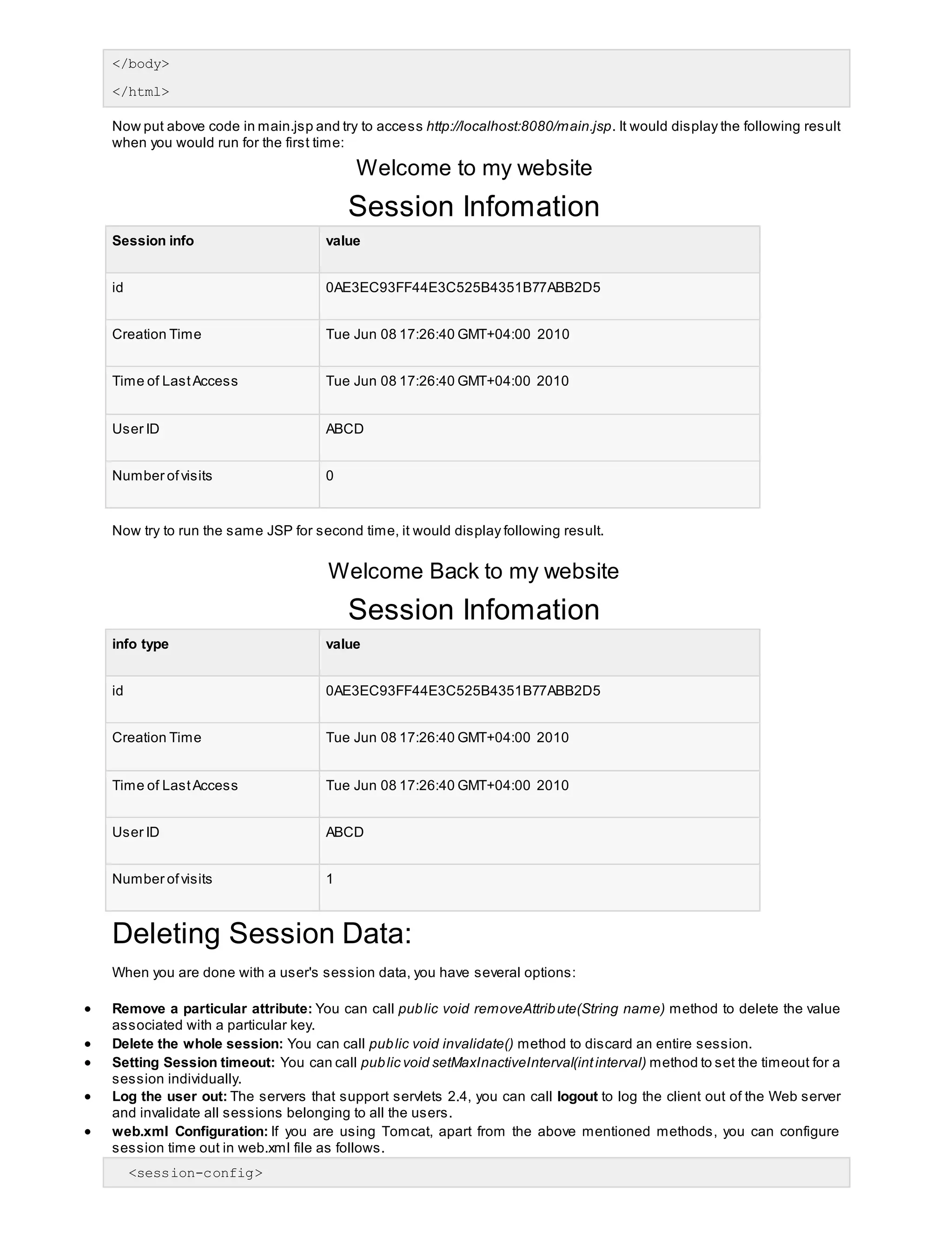</body>
</html>
Now put above code in main.jsp and try to access http://localhost:8080/main.jsp. It would display the following result
when you would run for the first time:
Welcome to my website
Session Infomation
Session info value
id 0AE3EC93FF44E3C525B4351B77ABB2D5
Creation Time Tue Jun 08 17:26:40 GMT+04:00 2010
Time of LastAccess Tue Jun 08 17:26:40 GMT+04:00 2010
User ID ABCD
Number ofvisits 0
Now try to run the same JSP for second time, it would display following result.
Welcome Back to my website
Session Infomation
info type value
id 0AE3EC93FF44E3C525B4351B77ABB2D5
Creation Time Tue Jun 08 17:26:40 GMT+04:00 2010
Time of LastAccess Tue Jun 08 17:26:40 GMT+04:00 2010
User ID ABCD
Number ofvisits 1
Deleting Session Data:
When you are done with a user's session data, you have several options:
 Remove a particular attribute: You can call public void removeAttribute(String name) method to delete the value
associated with a particular key.
 Delete the whole session: You can call public void invalidate() method to discard an entire session.
 Setting Session timeout: You can call public void setMaxInactiveInterval(intinterval) method to set the timeout for a
session individually.
 Log the user out: The servers that support servlets 2.4, you can call logout to log the client out of the Web server
and invalidate all sessions belonging to all the users.
 web.xml Configuration: If you are using Tomcat, apart from the above mentioned methods, you can configure
session time out in web.xml file as follows.
<session-config>
 
