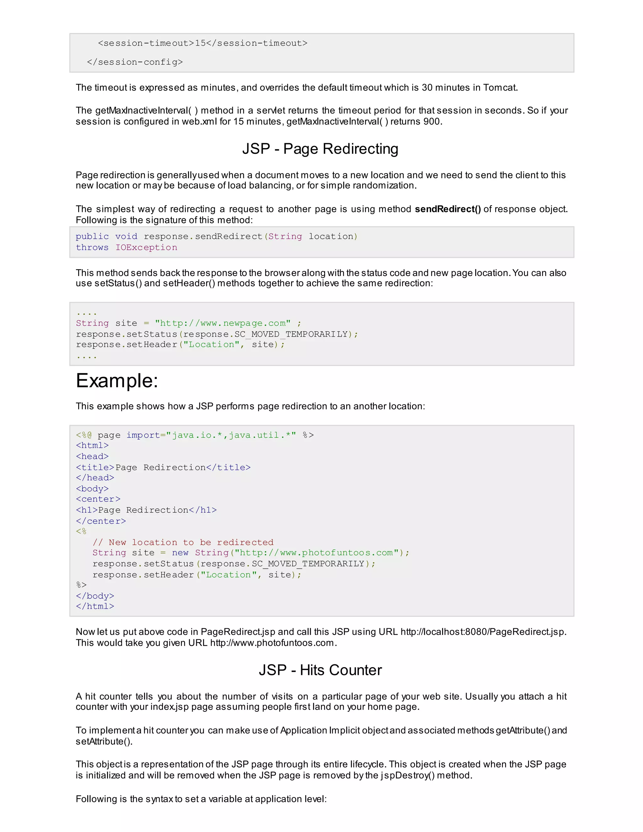 <session-timeout>15</session-timeout>
</session-config>
The timeout is expressed as minutes, and overrides the default timeout which is 30 minutes in Tomcat.
The getMaxInactiveInterval( ) method in a servlet returns the timeout period for that session in seconds. So if your
session is configured in web.xml for 15 minutes, getMaxInactiveInterval( ) returns 900.
JSP - Page Redirecting
Page redirection is generallyused when a document moves to a new location and we need to send the client to this
new location or may be because of load balancing, or for simple randomization.
The simplest way of redirecting a request to another page is using method sendRedirect() of response object.
Following is the signature of this method:
public void response.sendRedirect(String location)
throws IOException
This method sends back the response to the browser along with the status code and new page location.You can also
use setStatus() and setHeader() methods together to achieve the same redirection:
....
String site = "http://www.newpage.com" ;
response.setStatus(response.SC_MOVED_TEMPORARILY);
response.setHeader("Location", site);
....
Example:
This example shows how a JSP performs page redirection to an another location:
<%@ page import="java.io.*,java.util.*" %>
<html>
<head>
<title>Page Redirection</title>
</head>
<body>
<center>
<h1>Page Redirection</h1>
</center>
<%
// New location to be redirected
String site = new String("http://www.photofuntoos.com");
response.setStatus(response.SC_MOVED_TEMPORARILY);
response.setHeader("Location", site);
%>
</body>
</html>
Now let us put above code in PageRedirect.jsp and call this JSP using URL http://localhost:8080/PageRedirect.jsp.
This would take you given URL http://www.photofuntoos.com.
JSP - Hits Counter
A hit counter tells you about the number of visits on a particular page of your web site. Usually you attach a hit
counter with your index.jsp page assuming people first land on your home page.
To implementa hit counter you can make use of Application Implicit objectand associated methods getAttribute() and
setAttribute().
This objectis a representation of the JSP page through its entire lifecycle. This object is created when the JSP page
is initialized and will be removed when the JSP page is removed by the jspDestroy() method.
Following is the syntax to set a variable at application level:
 