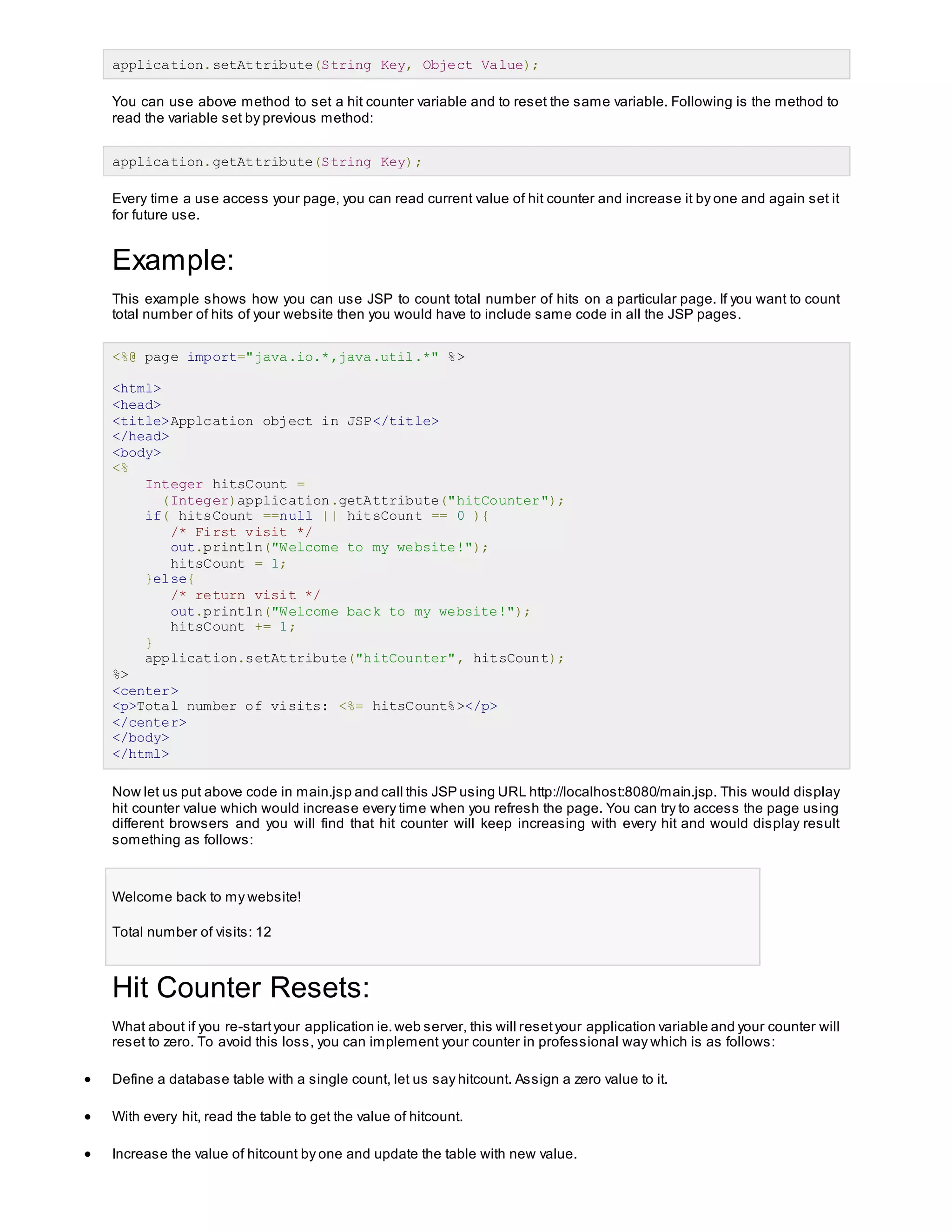 application.setAttribute(String Key, Object Value);
You can use above method to set a hit counter variable and to reset the same variable. Following is the method to
read the variable set by previous method:
application.getAttribute(String Key);
Every time a use access your page, you can read current value of hit counter and increase it by one and again set it
for future use.
Example:
This example shows how you can use JSP to count total number of hits on a particular page. If you want to count
total number of hits of your website then you would have to include same code in all the JSP pages.
<%@ page import="java.io.*,java.util.*" %>
<html>
<head>
<title>Applcation object in JSP</title>
</head>
<body>
<%
Integer hitsCount =
(Integer)application.getAttribute("hitCounter");
if( hitsCount ==null || hitsCount == 0 ){
/* First visit */
out.println("Welcome to my website!");
hitsCount = 1;
}else{
/* return visit */
out.println("Welcome back to my website!");
hitsCount += 1;
}
application.setAttribute("hitCounter", hitsCount);
%>
<center>
<p>Total number of visits: <%= hitsCount%></p>
</center>
</body>
</html>
Now let us put above code in main.jsp and call this JSP using URL http://localhost:8080/main.jsp. This would display
hit counter value which would increase every time when you refresh the page. You can try to access the page using
different browsers and you will find that hit counter will keep increasing with every hit and would display result
something as follows:
Welcome back to my website!
Total number of visits: 12
Hit Counter Resets:
What about if you re-startyour application ie.web server, this will resetyour application variable and your counter will
reset to zero. To avoid this loss, you can implement your counter in professional way which is as follows:
 Define a database table with a single count, let us say hitcount. Assign a zero value to it.
 With every hit, read the table to get the value of hitcount.
 Increase the value of hitcount by one and update the table with new value.
 
