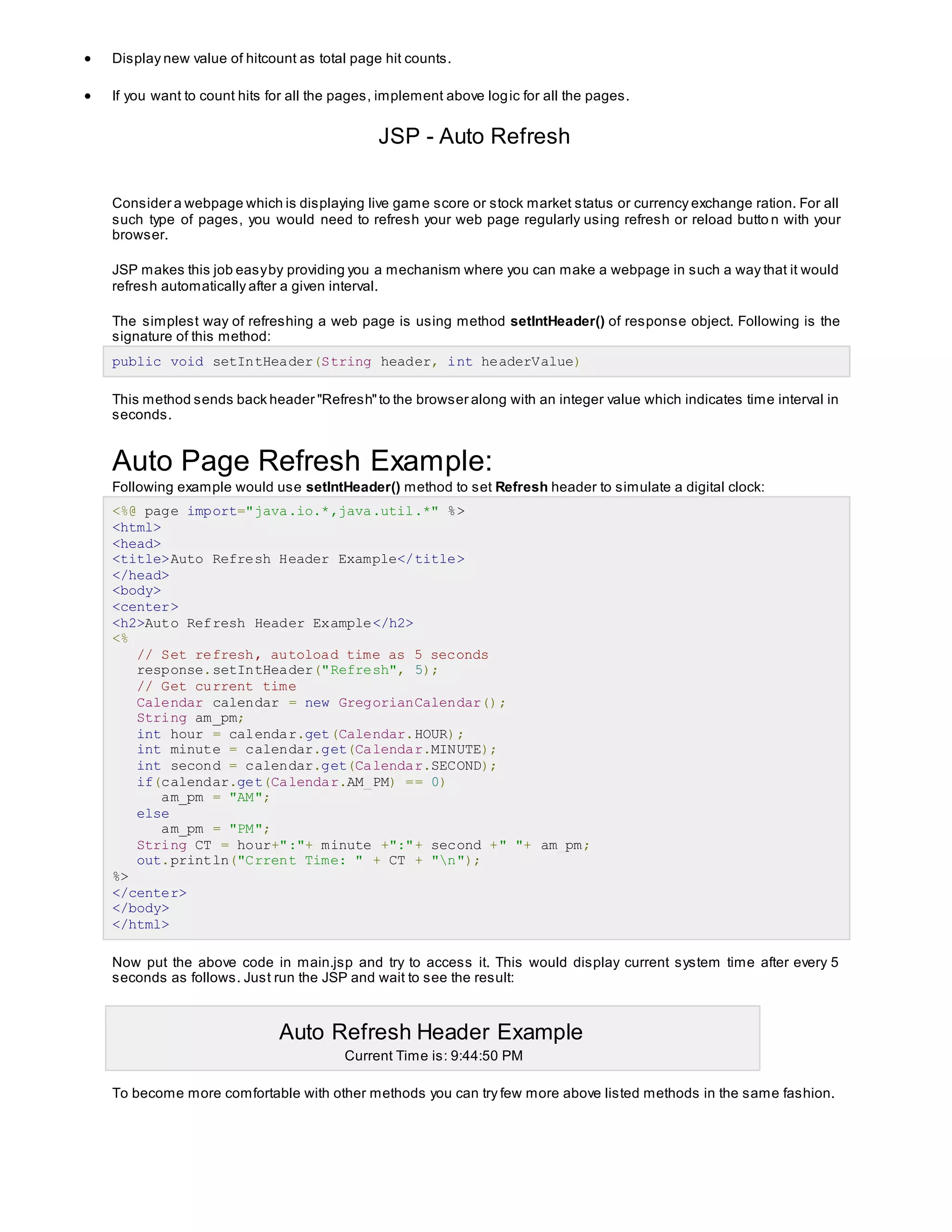  Display new value of hitcount as total page hit counts.
 If you want to count hits for all the pages, implement above logic for all the pages.
JSP - Auto Refresh
Consider a webpage which is displaying live game score or stock market status or currency exchange ration. For all
such type of pages, you would need to refresh your web page regularly using refresh or reload butto n with your
browser.
JSP makes this job easyby providing you a mechanism where you can make a webpage in such a way that it would
refresh automatically after a given interval.
The simplest way of refreshing a web page is using method setIntHeader() of response object. Following is the
signature of this method:
public void setIntHeader(String header, int headerValue)
This method sends back header "Refresh"to the browser along with an integer value which indicates time interval in
seconds.
Auto Page Refresh Example:
Following example would use setIntHeader() method to set Refresh header to simulate a digital clock:
<%@ page import="java.io.*,java.util.*" %>
<html>
<head>
<title>Auto Refresh Header Example</title>
</head>
<body>
<center>
<h2>Auto Refresh Header Example</h2>
<%
// Set refresh, autoload time as 5 seconds
response.setIntHeader("Refresh", 5);
// Get current time
Calendar calendar = new GregorianCalendar();
String am_pm;
int hour = calendar.get(Calendar.HOUR);
int minute = calendar.get(Calendar.MINUTE);
int second = calendar.get(Calendar.SECOND);
if(calendar.get(Calendar.AM_PM) == 0)
am_pm = "AM";
else
am_pm = "PM";
String CT = hour+":"+ minute +":"+ second +" "+ am_pm;
out.println("Crrent Time: " + CT + "n");
%>
</center>
</body>
</html>
Now put the above code in main.jsp and try to access it. This would display current system time after every 5
seconds as follows. Just run the JSP and wait to see the result:
Auto Refresh Header Example
Current Time is: 9:44:50 PM
To become more comfortable with other methods you can try few more above listed methods in the same fashion.
 