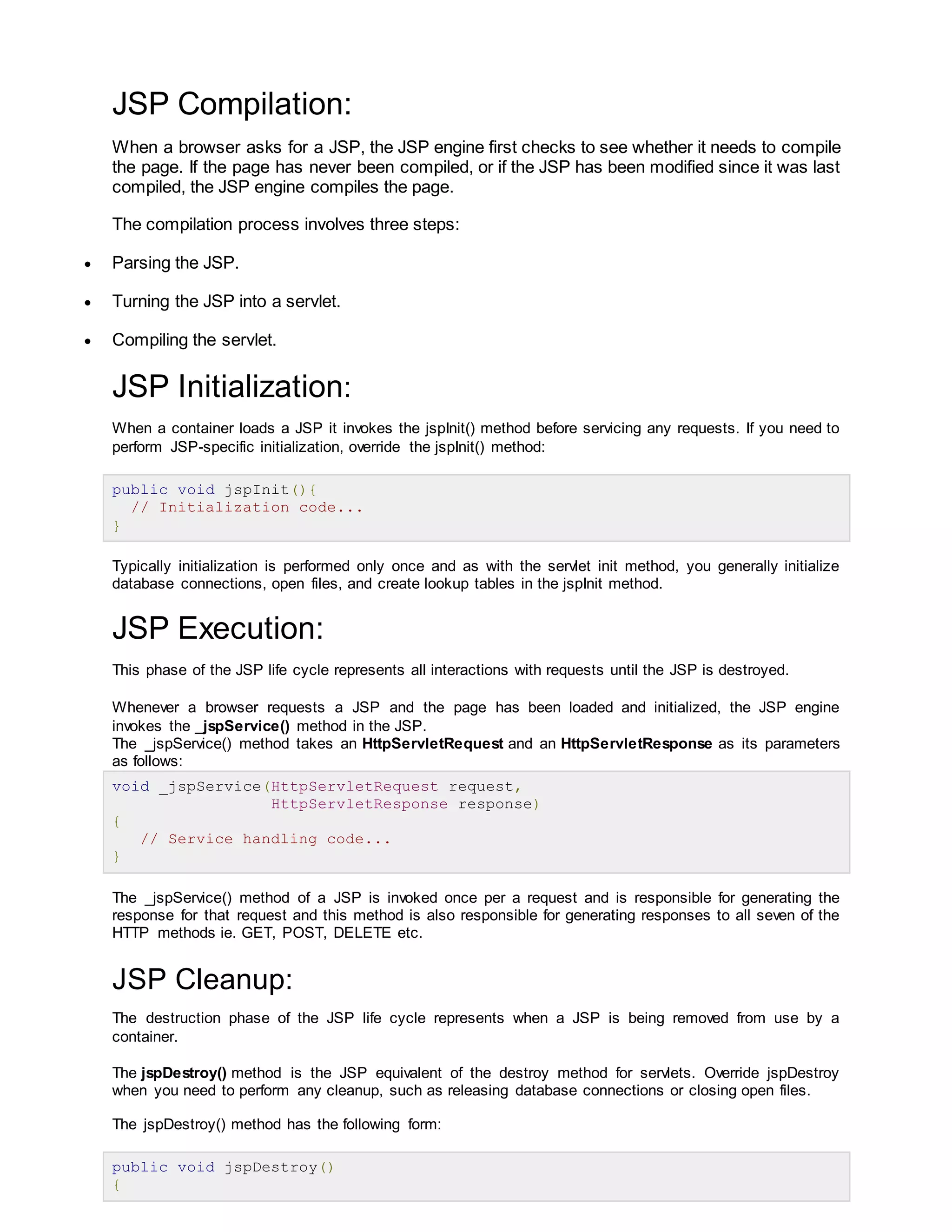 JSP Compilation:
When a browser asks for a JSP, the JSP engine first checks to see whether it needs to compile
the page. If the page has never been compiled, or if the JSP has been modified since it was last
compiled, the JSP engine compiles the page.
The compilation process involves three steps:
 Parsing the JSP.
 Turning the JSP into a servlet.
 Compiling the servlet.
JSP Initialization:
When a container loads a JSP it invokes the jspInit() method before servicing any requests. If you need to
perform JSP-specific initialization, override the jspInit() method:
public void jspInit(){
// Initialization code...
}
Typically initialization is performed only once and as with the servlet init method, you generally initialize
database connections, open files, and create lookup tables in the jspInit method.
JSP Execution:
This phase of the JSP life cycle represents all interactions with requests until the JSP is destroyed.
Whenever a browser requests a JSP and the page has been loaded and initialized, the JSP engine
invokes the _jspService() method in the JSP.
The _jspService() method takes an HttpServletRequest and an HttpServletResponse as its parameters
as follows:
void _jspService(HttpServletRequest request,
HttpServletResponse response)
{
// Service handling code...
}
The _jspService() method of a JSP is invoked once per a request and is responsible for generating the
response for that request and this method is also responsible for generating responses to all seven of the
HTTP methods ie. GET, POST, DELETE etc.
JSP Cleanup:
The destruction phase of the JSP life cycle represents when a JSP is being removed from use by a
container.
The jspDestroy() method is the JSP equivalent of the destroy method for servlets. Override jspDestroy
when you need to perform any cleanup, such as releasing database connections or closing open files.
The jspDestroy() method has the following form:
public void jspDestroy()
{
 