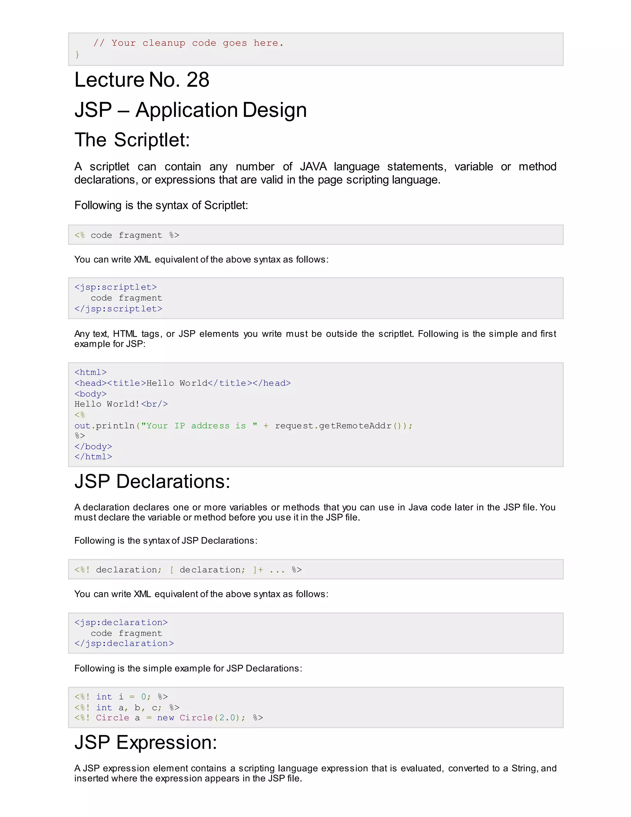 // Your cleanup code goes here.
}
Lecture No. 28
JSP – Application Design
The Scriptlet:
A scriptlet can contain any number of JAVA language statements, variable or method
declarations, or expressions that are valid in the page scripting language.
Following is the syntax of Scriptlet:
<% code fragment %>
You can write XML equivalent of the above syntax as follows:
<jsp:scriptlet>
code fragment
</jsp:scriptlet>
Any text, HTML tags, or JSP elements you write must be outside the scriptlet. Following is the simple and first
example for JSP:
<html>
<head><title>Hello World</title></head>
<body>
Hello World!<br/>
<%
out.println("Your IP address is " + request.getRemoteAddr());
%>
</body>
</html>
JSP Declarations:
A declaration declares one or more variables or methods that you can use in Java code later in the JSP file. You
must declare the variable or method before you use it in the JSP file.
Following is the syntax of JSP Declarations:
<%! declaration; [ declaration; ]+ ... %>
You can write XML equivalent of the above syntax as follows:
<jsp:declaration>
code fragment
</jsp:declaration>
Following is the simple example for JSP Declarations:
<%! int i = 0; %>
<%! int a, b, c; %>
<%! Circle a = new Circle(2.0); %>
JSP Expression:
A JSP expression element contains a scripting language expression that is evaluated, converted to a String, and
inserted where the expression appears in the JSP file.
 