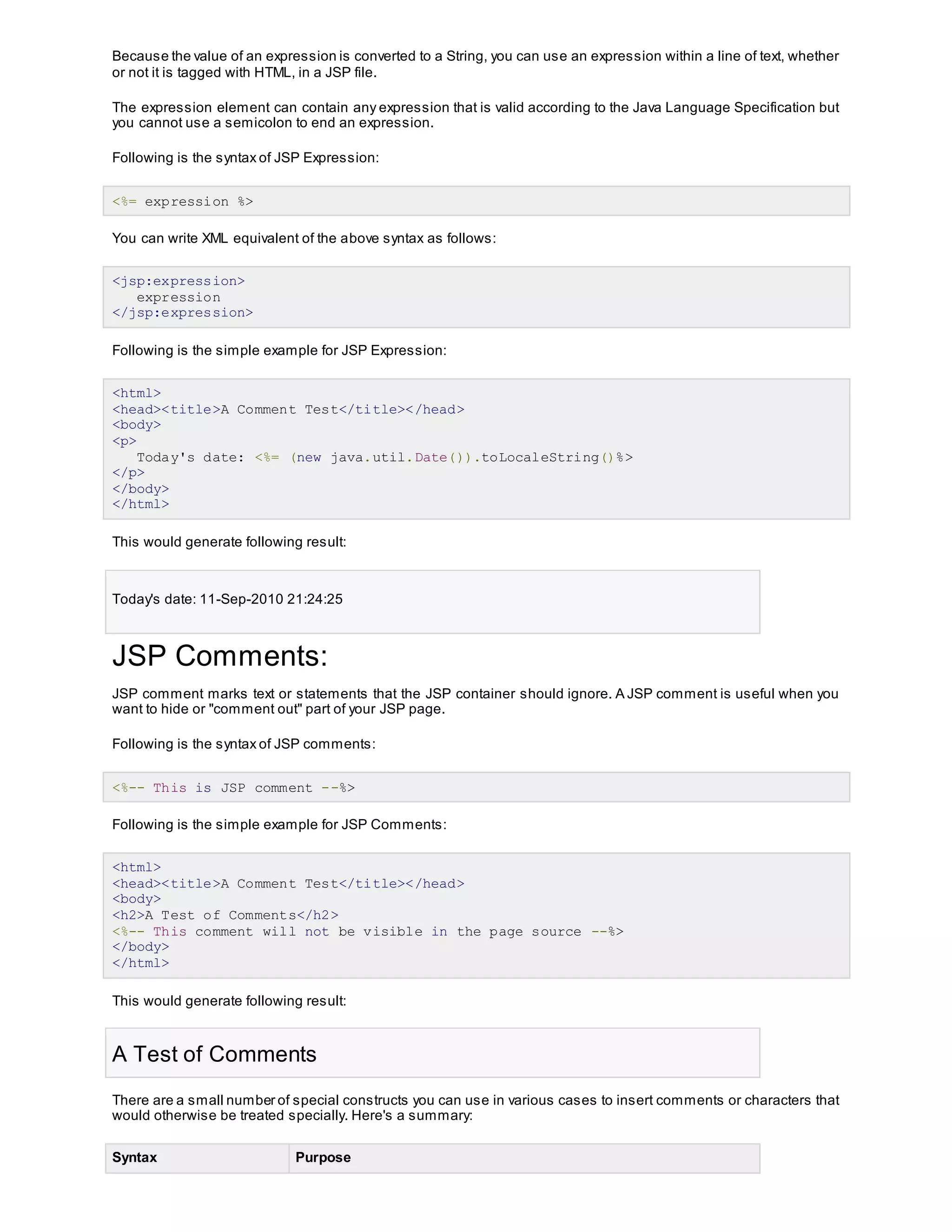 Because the value of an expression is converted to a String, you can use an expression within a line of text, whether
or not it is tagged with HTML, in a JSP file.
The expression element can contain any expression that is valid according to the Java Language Specification but
you cannot use a semicolon to end an expression.
Following is the syntax of JSP Expression:
<%= expression %>
You can write XML equivalent of the above syntax as follows:
<jsp:expression>
expression
</jsp:expression>
Following is the simple example for JSP Expression:
<html>
<head><title>A Comment Test</title></head>
<body>
<p>
Today's date: <%= (new java.util.Date()).toLocaleString()%>
</p>
</body>
</html>
This would generate following result:
Today's date: 11-Sep-2010 21:24:25
JSP Comments:
JSP comment marks text or statements that the JSP container should ignore. A JSP comment is useful when you
want to hide or "comment out" part of your JSP page.
Following is the syntax of JSP comments:
<%-- This is JSP comment --%>
Following is the simple example for JSP Comments:
<html>
<head><title>A Comment Test</title></head>
<body>
<h2>A Test of Comments</h2>
<%-- This comment will not be visible in the page source --%>
</body>
</html>
This would generate following result:
A Test of Comments
There are a small number of special constructs you can use in various cases to insert comments or characters that
would otherwise be treated specially. Here's a summary:
Syntax Purpose
 