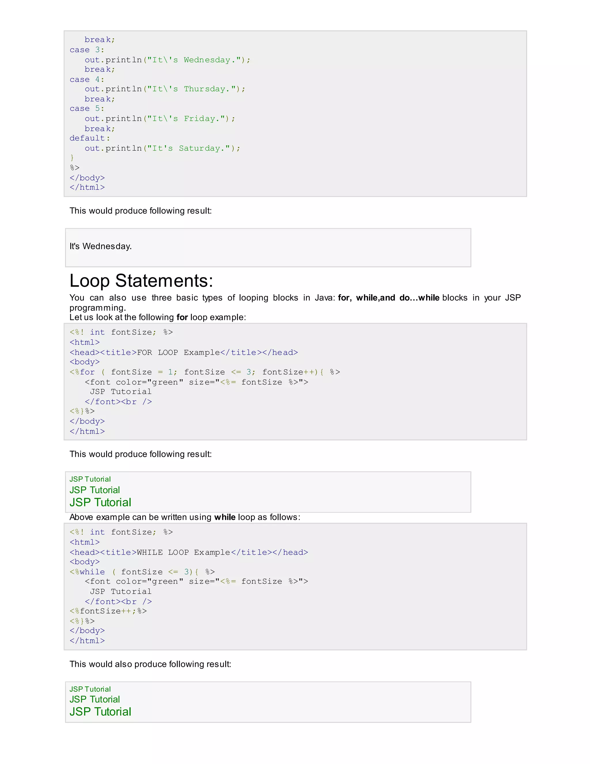 break;
case 3:
out.println("It's Wednesday.");
break;
case 4:
out.println("It's Thursday.");
break;
case 5:
out.println("It's Friday.");
break;
default:
out.println("It's Saturday.");
}
%>
</body>
</html>
This would produce following result:
It's Wednesday.
Loop Statements:
You can also use three basic types of looping blocks in Java: for, while,and do…while blocks in your JSP
programming.
Let us look at the following for loop example:
<%! int fontSize; %>
<html>
<head><title>FOR LOOP Example</title></head>
<body>
<%for ( fontSize = 1; fontSize <= 3; fontSize++){ %>
<font color="green" size="<%= fontSize %>">
JSP Tutorial
</font><br />
<%}%>
</body>
</html>
This would produce following result:
JSP Tutorial
JSP Tutorial
JSP Tutorial
Above example can be written using while loop as follows:
<%! int fontSize; %>
<html>
<head><title>WHILE LOOP Example</title></head>
<body>
<%while ( fontSize <= 3){ %>
<font color="green" size="<%= fontSize %>">
JSP Tutorial
</font><br />
<%fontSize++;%>
<%}%>
</body>
</html>
This would also produce following result:
JSP Tutorial
JSP Tutorial
JSP Tutorial
 