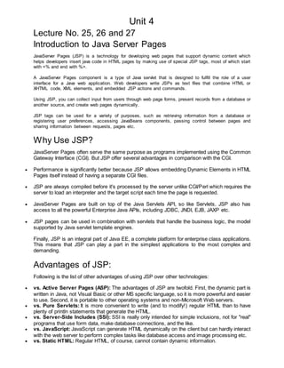 Unit 4
Lecture No. 25, 26 and 27
Introduction to Java Server Pages
JavaServer Pages (JSP) is a technology for developing web pages that support dynamic content which
helps developers insert java code in HTML pages by making use of special JSP tags, most of which start
with <% and end with %>.
A JavaServer Pages component is a type of Java servlet that is designed to fulfill the role of a user
interface for a Java web application. Web developers write JSPs as text files that combine HTML or
XHTML code, XML elements, and embedded JSP actions and commands.
Using JSP, you can collect input from users through web page forms, present records from a database or
another source, and create web pages dynamically.
JSP tags can be used for a variety of purposes, such as retrieving information from a database or
registering user preferences, accessing JavaBeans components, passing control between pages and
sharing information between requests, pages etc.
Why Use JSP?
JavaServer Pages often serve the same purpose as programs implemented using the Common
Gateway Interface (CGI). But JSP offer several advantages in comparison with the CGI.
 Performance is significantly better because JSP allows embedding Dynamic Elements in HTML
Pages itself instead of having a separate CGI files.
 JSP are always compiled before it's processed by the server unlike CGI/Perl which requires the
server to load an interpreter and the target script each time the page is requested.
 JavaServer Pages are built on top of the Java Servlets API, so like Servlets, JSP also has
access to all the powerful Enterprise Java APIs, including JDBC, JNDI, EJB, JAXP etc.
 JSP pages can be used in combination with servlets that handle the business logic, the model
supported by Java servlet template engines.
Finally, JSP is an integral part of Java EE, a complete platform for enterprise class applications.
This means that JSP can play a part in the simplest applications to the most complex and
demanding.
Advantages of JSP:
Following is the list of other advantages of using JSP over other technologies:
 vs. Active Server Pages (ASP): The advantages of JSP are twofold. First, the dynamic part is
written in Java, not Visual Basic or other MS specific language, so it is more powerful and easier
to use. Second, it is portable to other operating systems and non-Microsoft Web servers.
 vs. Pure Servlets: It is more convenient to write (and to modify!) regular HTML than to have
plenty of println statements that generate the HTML.
 vs. Server-Side Includes (SSI): SSI is really only intended for simple inclusions, not for "real"
programs that use form data, make database connections, and the like.
 vs. JavaScript: JavaScript can generate HTML dynamically on the client but can hardly interact
with the web server to perform complex tasks like database access and image processing etc.
 vs. Static HTML: Regular HTML, of course, cannot contain dynamic information.
 