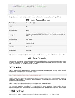 String paramValue = request.getHeader(paramName);
out.println("<td> " + paramValue + "</td></tr>n");
}
%>
</table>
</center>
</body>
</html>
Now put the above code in main.jsp and try to access it. This would produce result something as follows:
HTTP Header Request Example
Header Name Header Value(s)
accept */*
accept-language en-us
user-agent
Mozilla/4.0 (compatible;MSIE 7.0; Windows NT 5.1; Trident/4.0; InfoPath.2; MS-
RTC LM 8)
accept-encoding gzip, deflate
host localhost:8080
connection Keep-Alive
cache-control no-cache
To become more comfortable with other methods you can try few more above listed methods in the same fashion.
JSP - Form Processing
You must have come across many situations when you need to pass some information from your browser to web
server and ultimately to your backend program. The browser uses two methods to pass this information to web
server. These methods are GET Method and POST Method.
GET method:
The GET method sends the encoded user information appended to the page request. The page and the encoded
information are separated by the ? character as follows:
http://www.test.com/hello?key1=value1&key2=value2
The GET method is the default method to pass information from browser to web server and it produces a long string
that appears in your browser's Location:box. Never use the GET method if you have password or other sensitive
information to pass to the server.
The GET method has size limitation: only 1024 characters can be in a request string.
This information is passed using QUERY_STRING header and will be accessible through QUERY_STRING
environment variable which can be handled using getQueryString() and getParameter() methods of request object.
POST method:
A generally more reliable method of passing information to a backend program is the POST method.
 