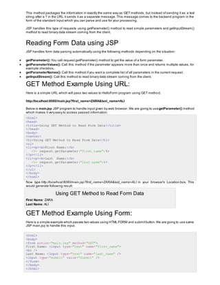 This method packages the information in exactly the same way as GET methods, but instead of sending it as a text
string after a ? in the URL it sends it as a separate message. This message comes to the backend program in the
form of the standard input which you can parse and use for your processing.
JSP handles this type of requests using getParameter() method to read simple parameters and getInputStream()
method to read binary data stream coming from the client.
Reading Form Data using JSP
JSP handles form data parsing automatically using the following methods depending on the situation:
 getParameter(): You call request.getParameter() method to get the value of a form parameter.
 getParameterValues(): Call this method if the parameter appears more than once and returns multiple values, for
example checkbox.
 getParameterNames(): Call this method if you want a complete list of all parameters in the current request.
 getInputStream(): Call this method to read binary data stream coming from the client.
GET Method Example Using URL:
Here is a simple URL which will pass two values to HelloForm program using GET method.
http://localhost:8080/main.jsp?first_name=ZARA&last_name=ALI
Below is main.jsp JSP program to handle input given by web browser. We are going to usegetParameter() method
which makes it very easy to access passed information:
<html>
<head>
<title>Using GET Method to Read Form Data</title>
</head>
<body>
<center>
<h1>Using GET Method to Read Form Data</h1>
<ul>
<li><p><b>First Name:</b>
<%= request.getParameter("first_name")%>
</p></li>
<li><p><b>Last Name:</b>
<%= request.getParameter("last_name")%>
</p></li>
</ul>
</body>
</html>
Now type http://localhost:8080/main.jsp?first_name=ZARA&last_name=ALI in your browser's Location:box. This
would generate following result:
Using GET Method to Read Form Data
 First Name: ZARA
 Last Name: ALI
GET Method Example Using Form:
Here is a simple example which passes two values using HTML FORM and submitbutton.We are going to use same
JSP main.jsp to handle this input.
<html>
<body>
<form action="main.jsp" method="GET">
First Name: <input type="text" name="first_name">
<br />
Last Name: <input type="text" name="last_name" />
<input type="submit" value="Submit" />
</form>
</body>
</html>
 