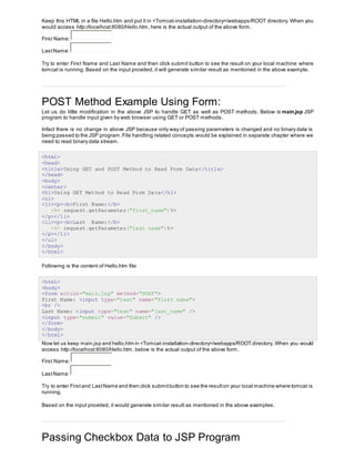 Keep this HTML in a file Hello.htm and put it in <Tomcat-installation-directory>/webapps/ROOT directory. When you
would access http://localhost:8080/Hello.htm, here is the actual output of the above form.
First Name:
LastName:
Try to enter First Name and Last Name and then click submit button to see the result on your local machine where
tomcat is running. Based on the input provided, it will generate similar result as mentioned in the above example.
POST Method Example Using Form:
Let us do little modification in the above JSP to handle GET as well as POST methods. Below is main.jsp JSP
program to handle input given by web browser using GET or POST methods.
Infact there is no change in above JSP because only way of passing parameters is changed and no binary data is
being passed to the JSP program.File handling related concepts would be explained in separate chapter where we
need to read binary data stream.
<html>
<head>
<title>Using GET and POST Method to Read Form Data</title>
</head>
<body>
<center>
<h1>Using GET Method to Read Form Data</h1>
<ul>
<li><p><b>First Name:</b>
<%= request.getParameter("first_name")%>
</p></li>
<li><p><b>Last Name:</b>
<%= request.getParameter("last_name")%>
</p></li>
</ul>
</body>
</html>
Following is the content of Hello.htm file:
<html>
<body>
<form action="main.jsp" method="POST">
First Name: <input type="text" name="first_name">
<br />
Last Name: <input type="text" name="last_name" />
<input type="submit" value="Submit" />
</form>
</body>
</html>
Now let us keep main.jsp and hello.htm in <Tomcat-installation-directory>/webapps/ROOT directory. When you would
access http://localhost:8080/Hello.htm, below is the actual output of the above form.
First Name:
LastName:
Try to enter First and LastName and then click submitbutton to see the resulton your local machine where tomcat is
running.
Based on the input provided, it would generate similar result as mentioned in the above examples.
Passing Checkbox Data to JSP Program
 