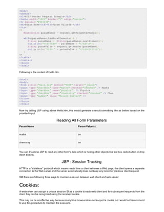 <body>
<center>
<h2>HTTP Header Request Example</h2>
<table width="100%" border="1" align="center">
<tr bgcolor="#949494">
<th>Param Name</th><th>Param Value(s)</th>
</tr>
<%
Enumeration paramNames = request.getParameterNames();
while(paramNames.hasMoreElements()) {
String paramName = (String)paramNames.nextElement();
out.print("<tr><td>" + paramName + "</td>n");
String paramValue = request.getHeader(paramName);
out.println("<td> " + paramValue + "</td></tr>n");
}
%>
</table>
</center>
</body>
</html>
Following is the content of Hello.htm:
<html>
<body>
<form action="main.jsp" method="POST" target="_blank">
<input type="checkbox" name="maths" checked="checked" /> Maths
<input type="checkbox" name="physics" /> Physics
<input type="checkbox" name="chemistry" checked="checked" /> Chem
<input type="submit" value="Select Subject" />
</form>
</body>
</html>
Now try calling JSP using above Hello.htm, this would generate a result something like as below based on the
provided input:
Reading All Form Parameters
Param Name Param Value(s)
maths on
chemistry on
You can try above JSP to read any other form's data which is having other objects like text box, radio button or drop
down box etc.
JSP - Session Tracking
HTTP is a "stateless" protocol which means each time a client retrieves a Web page, the client opens a separate
connection to the Web server and the server automatically does not keep any record of previous client request.
Still there are following three ways to maintain session between web client and web server:
Cookies:
A webserver can assign a unique session ID as a cookie to each web client and for subsequent requests from the
client they can be recognized using the received cookie.
This may not be an effective way because manytime browser does notsupporta cookie, so I would not recommend
to use this procedure to maintain the sessions.
 