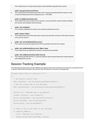 This method returns a string containing the unique identifier assigned to this session.
5
public long getLastAccessedTime()
This method returns the lasttime the client senta requestassociated with this session,as the
number ofmilliseconds since midnightJanuary1, 1970 GMT.
6
public int getMaxInactiveInterval()
This method returns the maximum time interval,in seconds,thatthe servlet container will keep
this session open between clientaccesses.
7
public void invalidate()
This method invalidates this session and unbinds anyobjects bound to it.
8
public boolean isNew(
This method returns true if the client does notyet know aboutthe session or if the client chooses
not to join the session.
9
public void removeAttribute(String name)
This method removes the objectbound with the specified name from this session.
10
public void setAttribute(String name, Object value)
This method binds an objectto this session,using the name specified.
11
public void setMaxInactiveInterval(int interval)
This method specifies the time,in seconds,between clientrequests before the servletcontainer
will invalidate this session.
Session Tracking Example:
This example describes how to use the HttpSession objectto find out the creation time and the last-accessed time for
a session. We would associate a new session with the request if one does not already exist.
<%@ page import="java.io.*,java.util.*" %>
<%
// Get session creation time.
Date createTime = new Date(session.getCreationTime());
// Get last access time of this web page.
Date lastAccessTime = new Date(session.getLastAccessedTime());
String title = "Welcome Back to my website";
Integer visitCount = new Integer(0);
String visitCountKey = new String("visitCount");
String userIDKey = new String("userID");
String userID = new String("ABCD");
// Check if this is new comer on your web page.
if (session.isNew()){
title = "Welcome to my website";
session.setAttribute(userIDKey, userID);
 