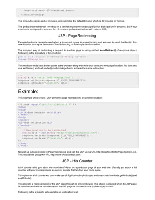 <session-timeout>15</session-timeout>
</session-config>
The timeout is expressed as minutes, and overrides the default timeout which is 30 minutes in Tomcat.
The getMaxInactiveInterval( ) method in a servlet returns the timeout period for that session in seconds. So if your
session is configured in web.xml for 15 minutes, getMaxInactiveInterval( ) returns 900.
JSP - Page Redirecting
Page redirection is generallyused when a document moves to a new location and we need to send the client to this
new location or may be because of load balancing, or for simple randomization.
The simplest way of redirecting a request to another page is using method sendRedirect() of response object.
Following is the signature of this method:
public void response.sendRedirect(String location)
throws IOException
This method sends back the response to the browser along with the status code and new page location.You can also
use setStatus() and setHeader() methods together to achieve the same redirection:
....
String site = "http://www.newpage.com" ;
response.setStatus(response.SC_MOVED_TEMPORARILY);
response.setHeader("Location", site);
....
Example:
This example shows how a JSP performs page redirection to an another location:
<%@ page import="java.io.*,java.util.*" %>
<html>
<head>
<title>Page Redirection</title>
</head>
<body>
<center>
<h1>Page Redirection</h1>
</center>
<%
// New location to be redirected
String site = new String("http://www.photofuntoos.com");
response.setStatus(response.SC_MOVED_TEMPORARILY);
response.setHeader("Location", site);
%>
</body>
</html>
Now let us put above code in PageRedirect.jsp and call this JSP using URL http://localhost:8080/PageRedirect.jsp.
This would take you given URL http://www.photofuntoos.com.
JSP - Hits Counter
A hit counter tells you about the number of visits on a particular page of your web site. Usually you attach a hit
counter with your index.jsp page assuming people first land on your home page.
To implementa hit counter you can make use of Application Implicit objectand associated methods getAttribute() and
setAttribute().
This objectis a representation of the JSP page through its entire lifecycle. This object is created when the JSP page
is initialized and will be removed when the JSP page is removed by the jspDestroy() method.
Following is the syntax to set a variable at application level:
 