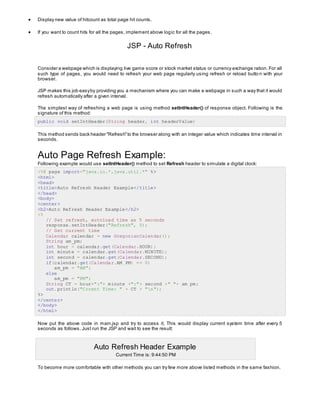  Display new value of hitcount as total page hit counts.
 If you want to count hits for all the pages, implement above logic for all the pages.
JSP - Auto Refresh
Consider a webpage which is displaying live game score or stock market status or currency exchange ration. For all
such type of pages, you would need to refresh your web page regularly using refresh or reload butto n with your
browser.
JSP makes this job easyby providing you a mechanism where you can make a webpage in such a way that it would
refresh automatically after a given interval.
The simplest way of refreshing a web page is using method setIntHeader() of response object. Following is the
signature of this method:
public void setIntHeader(String header, int headerValue)
This method sends back header "Refresh"to the browser along with an integer value which indicates time interval in
seconds.
Auto Page Refresh Example:
Following example would use setIntHeader() method to set Refresh header to simulate a digital clock:
<%@ page import="java.io.*,java.util.*" %>
<html>
<head>
<title>Auto Refresh Header Example</title>
</head>
<body>
<center>
<h2>Auto Refresh Header Example</h2>
<%
// Set refresh, autoload time as 5 seconds
response.setIntHeader("Refresh", 5);
// Get current time
Calendar calendar = new GregorianCalendar();
String am_pm;
int hour = calendar.get(Calendar.HOUR);
int minute = calendar.get(Calendar.MINUTE);
int second = calendar.get(Calendar.SECOND);
if(calendar.get(Calendar.AM_PM) == 0)
am_pm = "AM";
else
am_pm = "PM";
String CT = hour+":"+ minute +":"+ second +" "+ am_pm;
out.println("Crrent Time: " + CT + "n");
%>
</center>
</body>
</html>
Now put the above code in main.jsp and try to access it. This would display current system time after every 5
seconds as follows. Just run the JSP and wait to see the result:
Auto Refresh Header Example
Current Time is: 9:44:50 PM
To become more comfortable with other methods you can try few more above listed methods in the same fashion.
 
