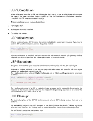 JSP Compilation:
When a browser asks for a JSP, the JSP engine first checks to see whether it needs to compile
the page. If the page has never been compiled, or if the JSP has been modified since it was last
compiled, the JSP engine compiles the page.
The compilation process involves three steps:
 Parsing the JSP.
 Turning the JSP into a servlet.
 Compiling the servlet.
JSP Initialization:
When a container loads a JSP it invokes the jspInit() method before servicing any requests. If you need to
perform JSP-specific initialization, override the jspInit() method:
public void jspInit(){
// Initialization code...
}
Typically initialization is performed only once and as with the servlet init method, you generally initialize
database connections, open files, and create lookup tables in the jspInit method.
JSP Execution:
This phase of the JSP life cycle represents all interactions with requests until the JSP is destroyed.
Whenever a browser requests a JSP and the page has been loaded and initialized, the JSP engine
invokes the _jspService() method in the JSP.
The _jspService() method takes an HttpServletRequest and an HttpServletResponse as its parameters
as follows:
void _jspService(HttpServletRequest request,
HttpServletResponse response)
{
// Service handling code...
}
The _jspService() method of a JSP is invoked once per a request and is responsible for generating the
response for that request and this method is also responsible for generating responses to all seven of the
HTTP methods ie. GET, POST, DELETE etc.
JSP Cleanup:
The destruction phase of the JSP life cycle represents when a JSP is being removed from use by a
container.
The jspDestroy() method is the JSP equivalent of the destroy method for servlets. Override jspDestroy
when you need to perform any cleanup, such as releasing database connections or closing open files.
The jspDestroy() method has the following form:
public void jspDestroy()
{
 