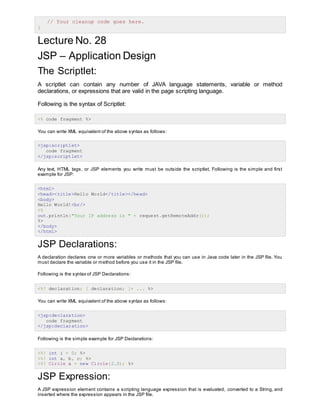 // Your cleanup code goes here.
}
Lecture No. 28
JSP – Application Design
The Scriptlet:
A scriptlet can contain any number of JAVA language statements, variable or method
declarations, or expressions that are valid in the page scripting language.
Following is the syntax of Scriptlet:
<% code fragment %>
You can write XML equivalent of the above syntax as follows:
<jsp:scriptlet>
code fragment
</jsp:scriptlet>
Any text, HTML tags, or JSP elements you write must be outside the scriptlet. Following is the simple and first
example for JSP:
<html>
<head><title>Hello World</title></head>
<body>
Hello World!<br/>
<%
out.println("Your IP address is " + request.getRemoteAddr());
%>
</body>
</html>
JSP Declarations:
A declaration declares one or more variables or methods that you can use in Java code later in the JSP file. You
must declare the variable or method before you use it in the JSP file.
Following is the syntax of JSP Declarations:
<%! declaration; [ declaration; ]+ ... %>
You can write XML equivalent of the above syntax as follows:
<jsp:declaration>
code fragment
</jsp:declaration>
Following is the simple example for JSP Declarations:
<%! int i = 0; %>
<%! int a, b, c; %>
<%! Circle a = new Circle(2.0); %>
JSP Expression:
A JSP expression element contains a scripting language expression that is evaluated, converted to a String, and
inserted where the expression appears in the JSP file.
 