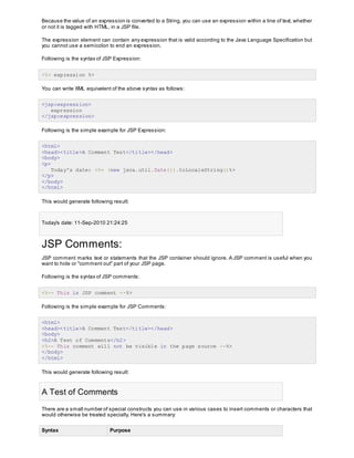 Because the value of an expression is converted to a String, you can use an expression within a line of text, whether
or not it is tagged with HTML, in a JSP file.
The expression element can contain any expression that is valid according to the Java Language Specification but
you cannot use a semicolon to end an expression.
Following is the syntax of JSP Expression:
<%= expression %>
You can write XML equivalent of the above syntax as follows:
<jsp:expression>
expression
</jsp:expression>
Following is the simple example for JSP Expression:
<html>
<head><title>A Comment Test</title></head>
<body>
<p>
Today's date: <%= (new java.util.Date()).toLocaleString()%>
</p>
</body>
</html>
This would generate following result:
Today's date: 11-Sep-2010 21:24:25
JSP Comments:
JSP comment marks text or statements that the JSP container should ignore. A JSP comment is useful when you
want to hide or "comment out" part of your JSP page.
Following is the syntax of JSP comments:
<%-- This is JSP comment --%>
Following is the simple example for JSP Comments:
<html>
<head><title>A Comment Test</title></head>
<body>
<h2>A Test of Comments</h2>
<%-- This comment will not be visible in the page source --%>
</body>
</html>
This would generate following result:
A Test of Comments
There are a small number of special constructs you can use in various cases to insert comments or characters that
would otherwise be treated specially. Here's a summary:
Syntax Purpose
 