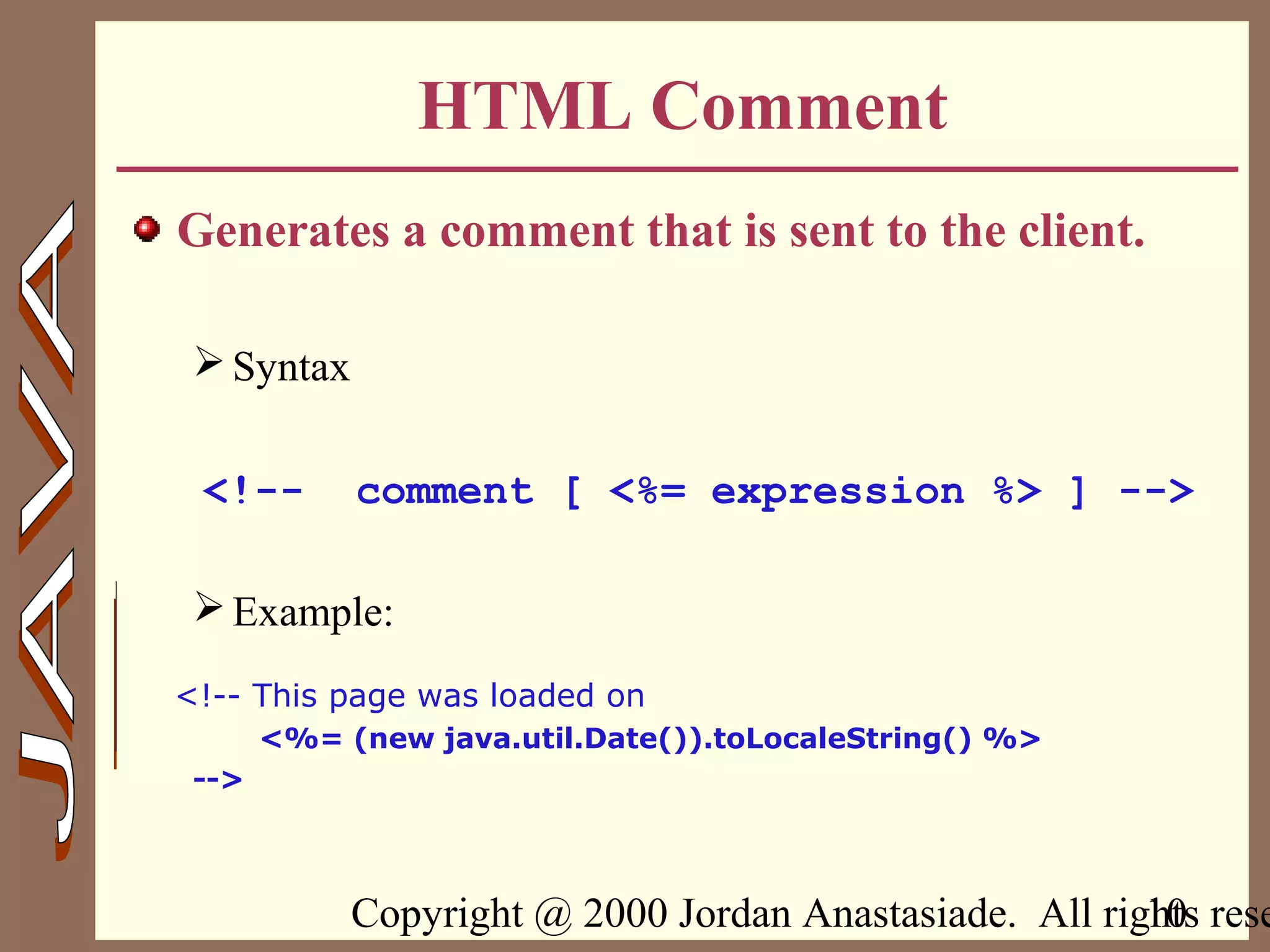 Copyright @ 2000 Jordan Anastasiade. All rights rese10
HTML Comment
Generates a comment that is sent to the client.
Syntax
<!-- comment [ <%= expression %> ] -->
Example:
<!-- This page was loaded on
<%= (new java.util.Date()).toLocaleString() %>
-->
 