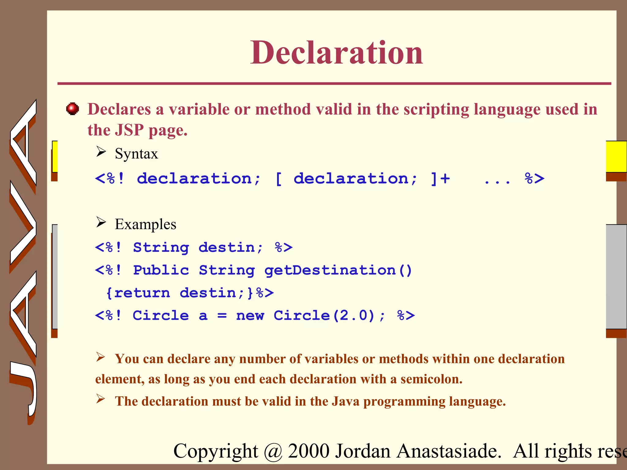 Copyright @ 2000 Jordan Anastasiade. All rights rese11
Declaration
Declares a variable or method valid in the scripting language used in
the JSP page.
 Syntax
<%! declaration; [ declaration; ]+ ... %>
 Examples
<%! String destin; %>
<%! Public String getDestination()
{return destin;}%>
<%! Circle a = new Circle(2.0); %>
 You can declare any number of variables or methods within one declaration
element, as long as you end each declaration with a semicolon.
 The declaration must be valid in the Java programming language.
 