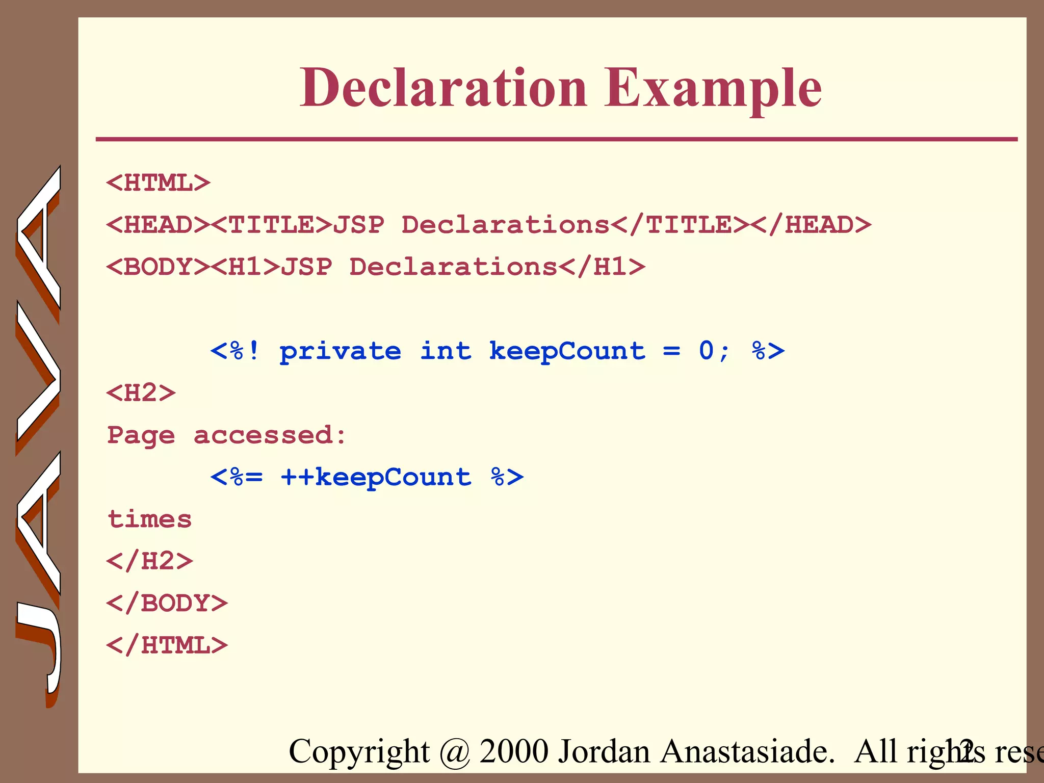 Copyright @ 2000 Jordan Anastasiade. All rights rese12
Declaration Example
<HTML>
<HEAD><TITLE>JSP Declarations</TITLE></HEAD>
<BODY><H1>JSP Declarations</H1>
<%! private int keepCount = 0; %>
<H2>
Page accessed:
<%= ++keepCount %>
times
</H2>
</BODY>
</HTML>
 