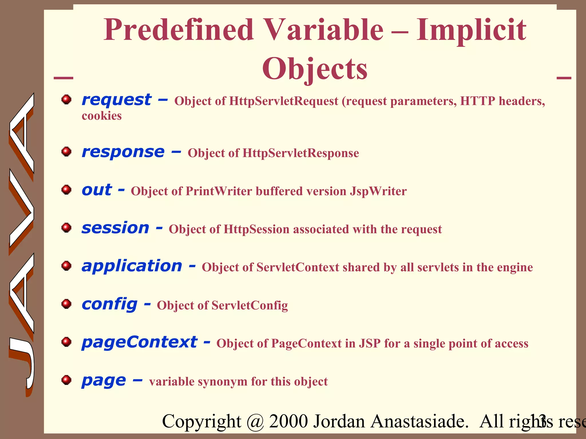 Copyright @ 2000 Jordan Anastasiade. All rights rese13
Predefined Variable – Implicit
Objects
request – Object of HttpServletRequest (request parameters, HTTP headers,
cookies
response – Object of HttpServletResponse
out - Object of PrintWriter buffered version JspWriter
session - Object of HttpSession associated with the request
application - Object of ServletContext shared by all servlets in the engine
config - Object of ServletConfig
pageContext - Object of PageContext in JSP for a single point of access
page – variable synonym for this object
 