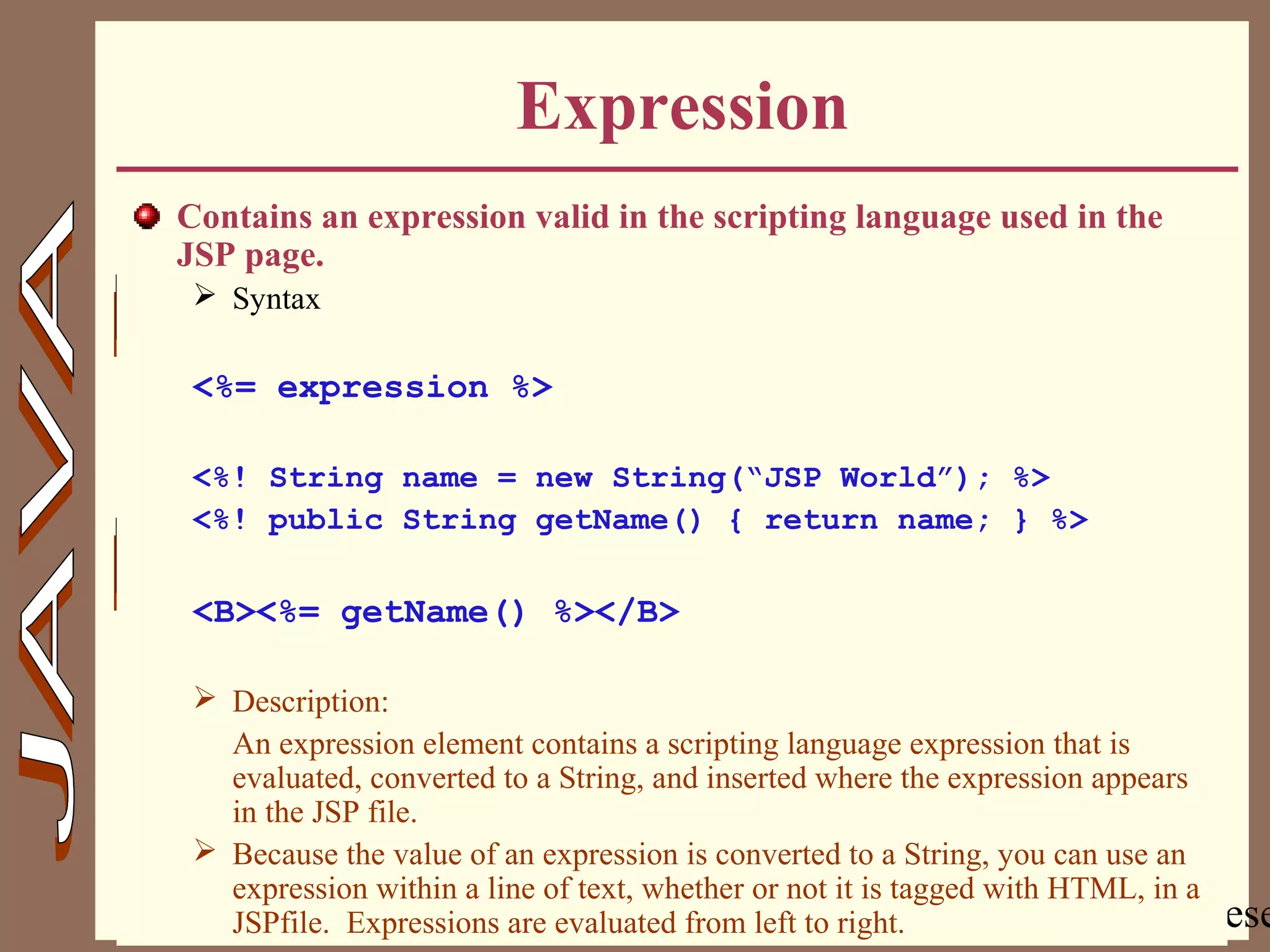 Copyright @ 2000 Jordan Anastasiade. All rights rese14
Expression
Contains an expression valid in the scripting language used in the
JSP page.
 Syntax
<%= expression %>
<%! String name = new String(“JSP World”); %>
<%! public String getName() { return name; } %>
<B><%= getName() %></B>
 Description:
An expression element contains a scripting language expression that is
evaluated, converted to a String, and inserted where the expression appears
in the JSP file.
 Because the value of an expression is converted to a String, you can use an
expression within a line of text, whether or not it is tagged with HTML, in a
JSPfile. Expressions are evaluated from left to right.
 