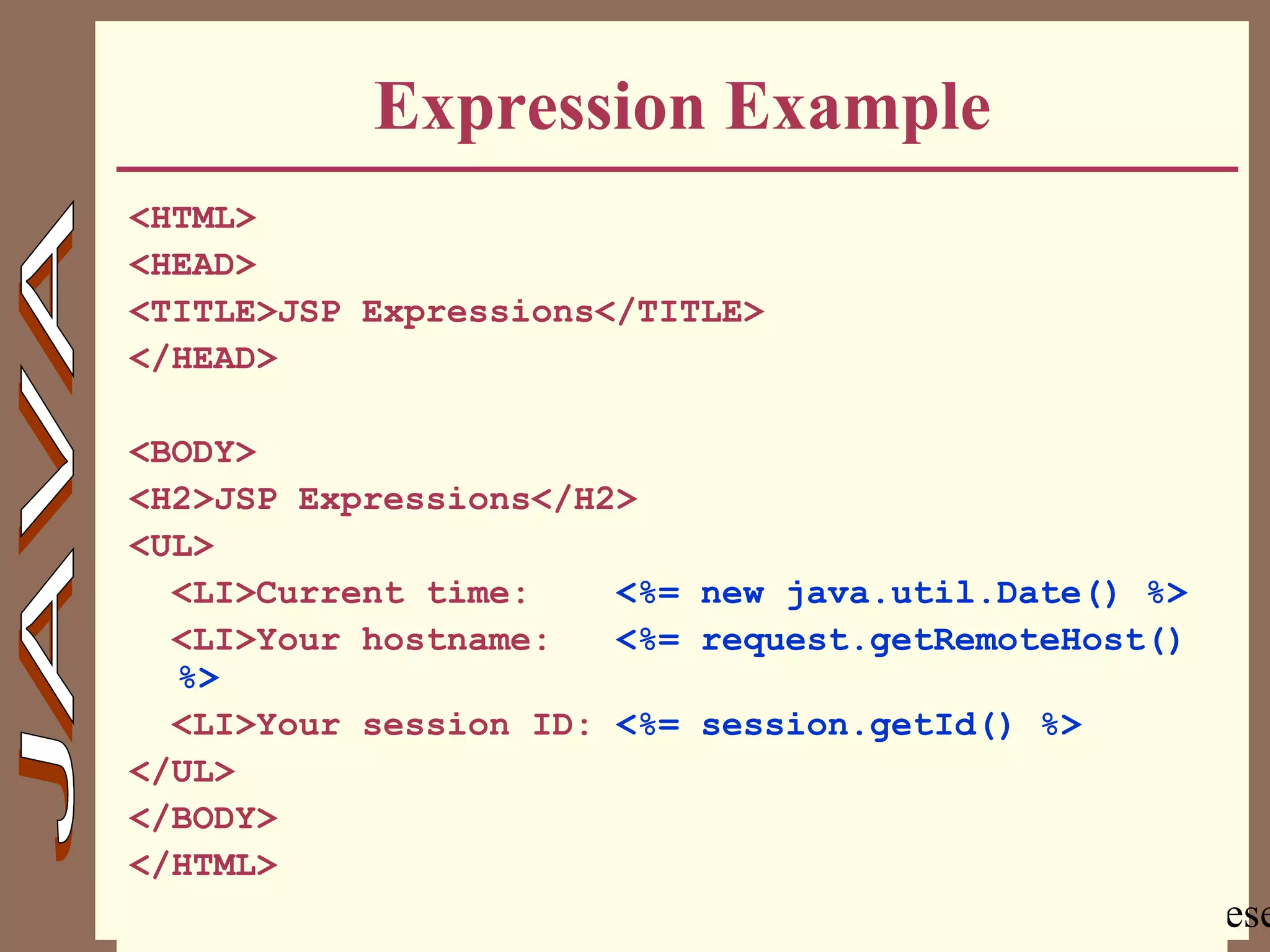Copyright @ 2000 Jordan Anastasiade. All rights rese15
Expression Example
<HTML>
<HEAD>
<TITLE>JSP Expressions</TITLE>
</HEAD>
<BODY>
<H2>JSP Expressions</H2>
<UL>
<LI>Current time: <%= new java.util.Date() %>
<LI>Your hostname: <%= request.getRemoteHost()
%>
<LI>Your session ID: <%= session.getId() %>
</UL>
</BODY>
</HTML>
 