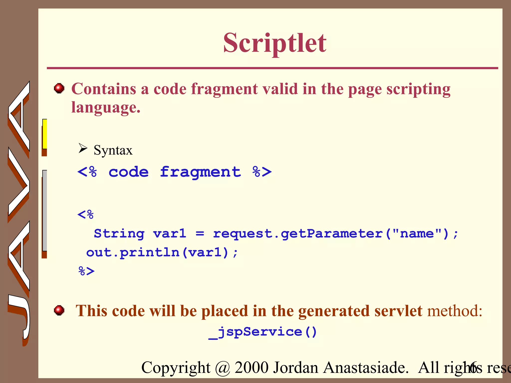 Copyright @ 2000 Jordan Anastasiade. All rights rese16
Scriptlet
Contains a code fragment valid in the page scripting
language.
 Syntax
<% code fragment %>
<%
String var1 = request.getParameter("name");
out.println(var1);
%>
This code will be placed in the generated servlet method:
_jspService()
 