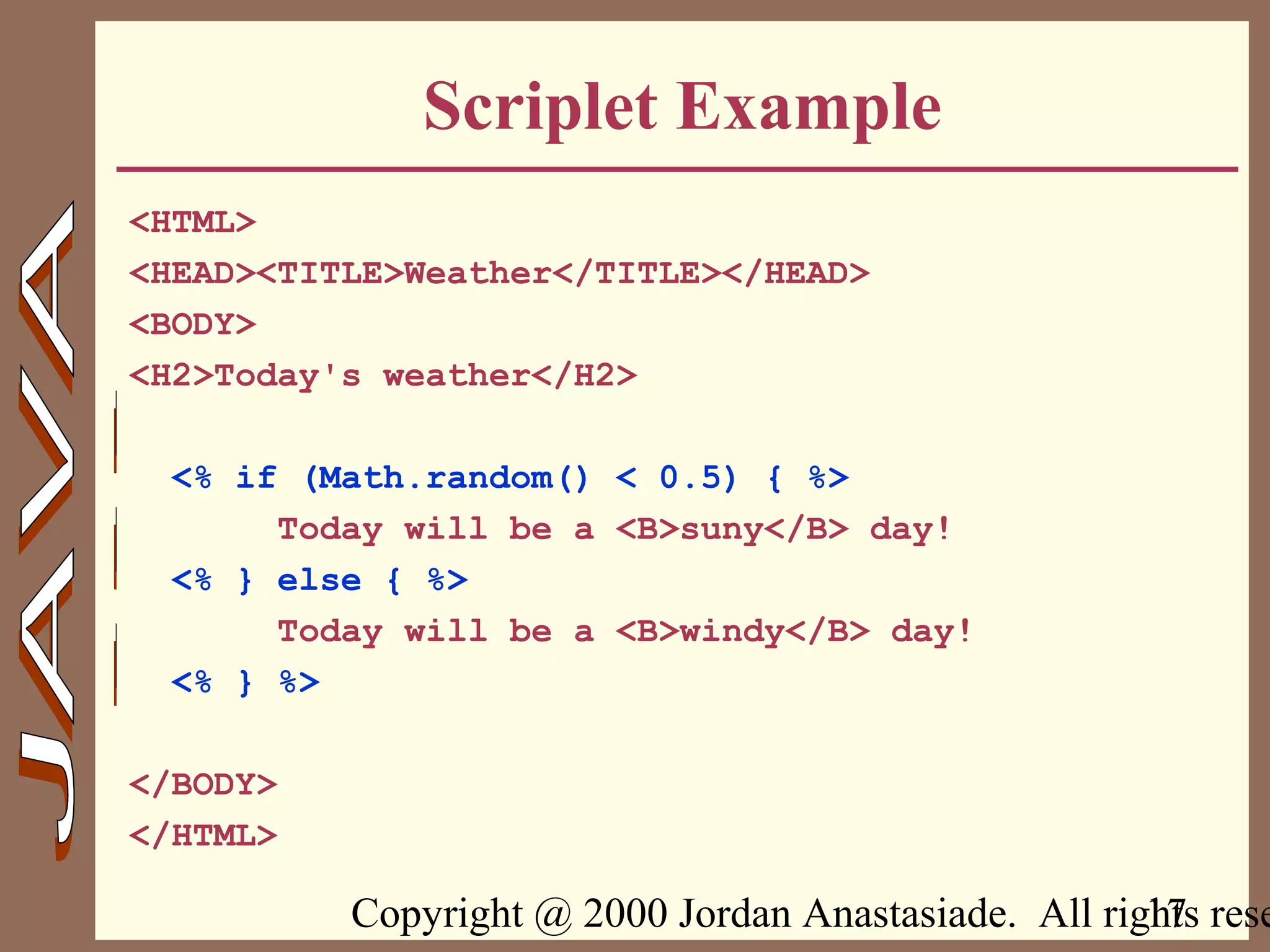 Copyright @ 2000 Jordan Anastasiade. All rights rese17
Scriplet Example
<HTML>
<HEAD><TITLE>Weather</TITLE></HEAD>
<BODY>
<H2>Today's weather</H2>
<% if (Math.random() < 0.5) { %>
Today will be a <B>suny</B> day!
<% } else { %>
Today will be a <B>windy</B> day!
<% } %>
</BODY>
</HTML>
 